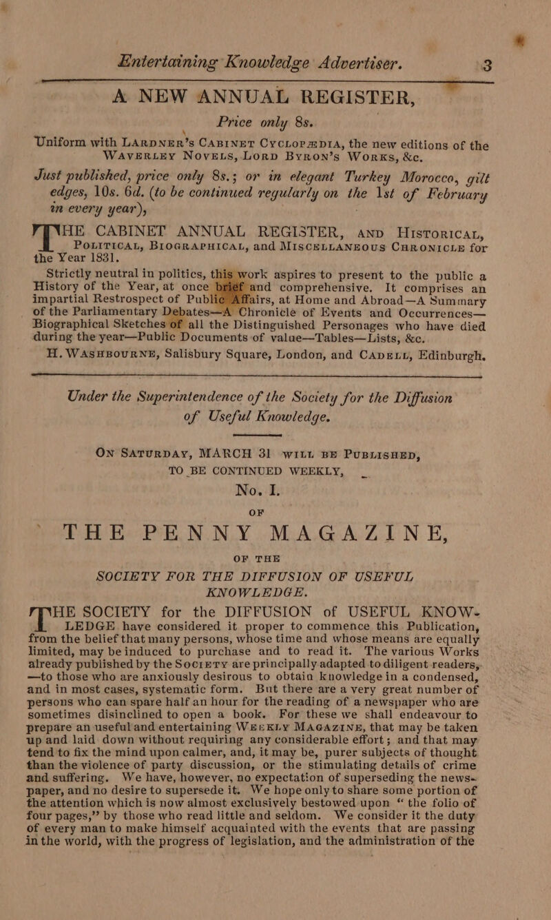 A NEW ANNUAL REGISTER, Price only 8s. \ Uniform with LAkpNER’s CABrinEeT CycLormptA, the new editions of the WAVERLEY NovELs, Lorp Byron’s Works, &amp;c. Just published, price only 8s.; or in elegant Turkey Morocco, gilt edges, 10s. 6d. (to be continued regularly on the \st of February am every year), HE CABINET ANNUAL REGISTER, anv Hisroricat, POLITICAL, BIOGRAPHICAL, and MISCELLANEOUS CHRONICLE for the Year 1831. Strictly neutral in politics, this work aspires ‘to present to the public a History of the Year, at once b and comprehensive. It comprises an impartial Restrospect of Publie Affairs, at Home and Abroad—A Summary of the Parliamentary Debates—A Chronicle of Events and Occurrences— Biographical Sketches of all the Distinguished Personages who have died during the year—Public Documents of valae—Tables—Lists, &amp;c. H. WAsHBouRNE, Salisbury Square, London, and Capex, Edinburgh. Under the Superintendence of the Society for the Diffusion of Useful Knowledge. On Saturpay, MARCH 31 wit. BE PuBLIsHED, TO BE CONTINUED WEEKLY, No. I. OF ' THE PENNY MAGAZINE, OF THE SOCIETY FOR THE DIFFUSION OF USEFUL KNOWLEDGE. HE SOCIETY for the DIFFUSION of USEFUL KNOW- LEDGE have considered it proper to commence this. Publication, from the belief that many persons, whose time and whose means are equally limited, may be induced to purchase and to read it. The various Works already published by the Socrerry are principally adapted to diligent readers, —to those who are anxiously desirous to obtain knowledgein a condensed, and in most cases, systematic form. But there are a very great number of persons who can spare half an hour for the reading of a newspaper who are sometimes disinclined to open a book. For these we shall endeavour to prepare an useful and entertaining Wer KLyY MAGAZINE, that may be taken up and laid down without requiring any considerable effort; and that may tend to fix the mind upon calmer, and, it may be, purer subjects of thought than the violence of party discussion, or the stimulating details of crime and suffering. We have, however, no expectation of superseding the news~ paper, and no desire to supersede it. We hope only to share some portion of the attention which is now almost exclusively bestowed upon “ the folio of four pages,” by those who read little and seldom. We consider it the duty of every man to make himself acquainted with the events that are passing in the world, with the progress of legislation, and the administration of the
