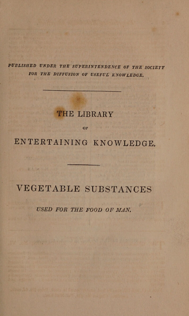 PUBLISHED UNDER THE SUPERINTENDENCE OF THE SOCIETY FOR THE DIFFUSION OF USEFUL KNOWLEDGE, HE LIBRARY OF ENTERTAINING KNOWLEDGE. VEGETABLE SUBSTANCES USED FOR THE FOOD OF MAN,