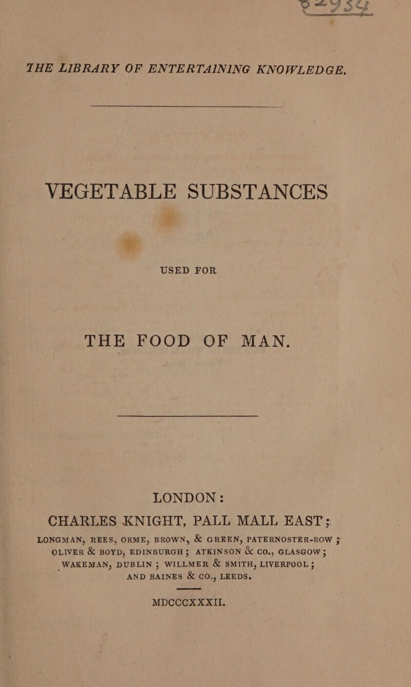 THE LIBRARY OF ENTERTAINING KNOWLEDGE. VEGETABLE SUBSTANCES ¥ * USED FOR THE FOOD OF MAN. LONDON: CHARLES KNIGHT, PALL MALL EAST: LONGMAN, REES, ORME, BROWN, &amp; GREEN, PATERNOSTER-ROW 3 OLIVER &amp; BoYD, EDINBURGH} ATKINSON &amp; Co., GLASGOW; _WAKEMAN, DUBLIN ; WILLMER &amp; SMITH, LIVERPOOL ; AND BAINES &amp; CO., LEEDS. MDCCCXXXII.