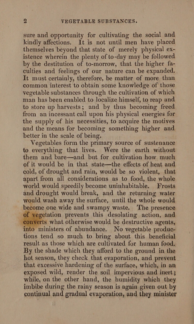 sure and opportunity for cultivating the social and kindly affections. It is not until men have placed themselves beyond that state of merely physical ex- istence wherein the plenty of to-day may be followed by the destitution of to-morrow, that the higher fa- culties and feelings of our nature can be expanded. It must certainly, therefore, be matter of more than common interest to obtain some knowledge of those vegetable substances through the cultivation of which man has been enabled to localize himself, to reap and to store up harvests; and by thus becoming freed from an incessant call upon his physical energies for the supply of his necessities, to acquire the motives and the means for becoming something higher and better in the scale of being. Vegetables form the primary source of sustenance to everything that lives. Were the earth without them and bare—and but for cultivation how much of it would be in that state—the effects of heat and cold, of drought and rain, would be so violent, that apart from all considerations as to food, the whole world would speedily become uninhabitable. Frosts aud drought would break, and the returning water would wash away the surface, until the whole would become one wide and swampy waste. ‘The presence evetation prevents this desolating action, and ( ts what otherwise would be destructive agents, into ministers of abundance, No vegetable produc- tions tend so much to bring about this beneficial result as those which are cultivated for human food. By the shade which they afford to the ground in the hot season, they check that evaporation, and prevent that excessive hardening of the surface, which, in an exposed wild, render the soil impervious and inert; while, on the other hand, the humidity which they imbibe during the rainy season is again given out by continual and gradual evaporation, and they minister