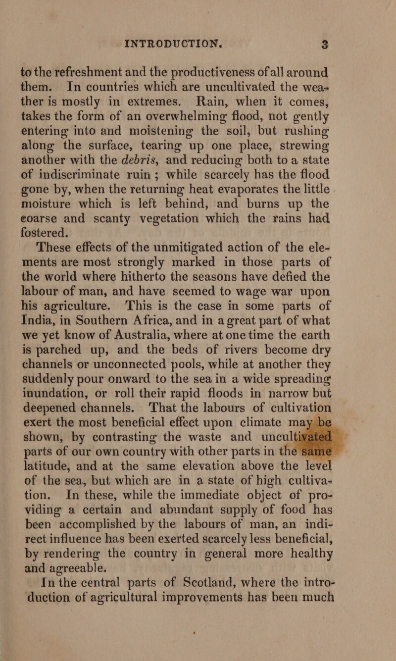 to the refreshment and the productiveness ofall around them. In countries which are uncultivated the wea- ther is mostly in extremes. Rain, when it comes, takes the form of an overwhelming flood, not gently entering into and moistening the soil, but rushing along the surface, tearing up one place, strewing another with the debris, and reducing both to a state of indiscriminate ruin ; while scarcely has the flood gone by, when the returning heat evaporates the little moisture which is left behind, and burns up the eoarse and scanty vegetation which the rains had fostered. These effects of the unmitigated action of the ele- ments are most strongly marked in those parts of the world where hitherto the seasons have defied the labour of man, and have seemed to wage war upon his agriculture. This is the case in some parts of India, in Southern Africa, and in a great part of what we yet know of Australia, where at onetime the earth is parched up, and the beds of rivers become dry channels or unconnected pools, while at another they suddenly pour onward to the sea in a wide spreading inundation, or roll their rapid floods in narrow but deepened channels. That the labours of cultivation exert the most beneficial effect upon climate may be shown, by contrasting the waste and unculti parts of our own country with other parts in the same latitude, and at the same elevation above the level of the sea, but which are in a state of high cultiva- tion. In these, while the immediate object of pro- viding a certain and abundant supply of food has been accomplished by the labours of man, an indi- rect influence has been exerted scarcely less beneficial, by rendering the country in general more healthy and agreeable. In the central parts of Scotland, where the intro- duction of agricultural improvements has been much