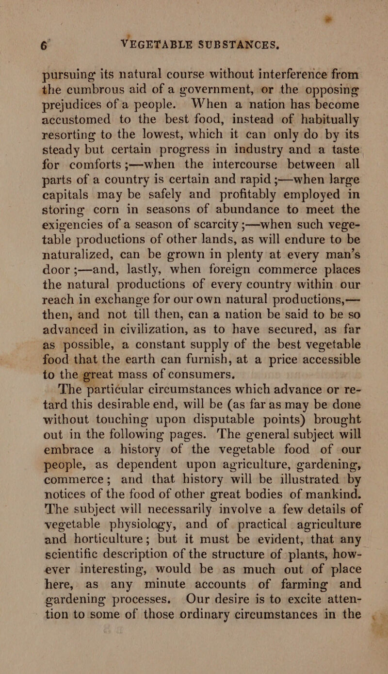pursuing its natural course without interference from the cumbrous aid of a government, or the opposing prejudices of a people. When a nation has become accustomed to the best food, instead of habitually resorting to the lowest, which it can only do by its steady but certain progress in industry and a taste for comforts ;—when the intercourse between all parts of a country is certain and rapid ;—when large capitals may be safely and profitably employed in storing corn in seasons of abundance to meet the exigencies of a season of scarcity ;—when such vege- table productions of other lands, as will endure to be naturalized, can be grown in plenty at every man’s door ;—and, lastly, when foreign commerce places the natural productions of every country within our reach in exchange for our own natural productions,— then, and not till then, can a nation be said to be so advanced in civilization, as to have secured, as far as possible, a constant supply of the best vegetable food that the earth can furnish, at a price accessible to the great mass of consumers. The particular circumstances which advance or re- tard this desirable end, will be (as far as may be done without touching upon disputable points) brought out in the following pages. The general subject will embrace a history of the vegetable food of our people, as dependent upon agriculture, gardening, commerce; and that history will be illustrated by notices of the food of other great bodies of mankind. The subject will necessarily involve a few details of vegetable physiolagy, and of. practical agriculture and horticulture; but it must be evident, that any scientific description of the structure of »plants, how- ever interesting, would be as much out of place here, as any minute accounts of farming and gardening processes. Our desire is to excite atten- ve