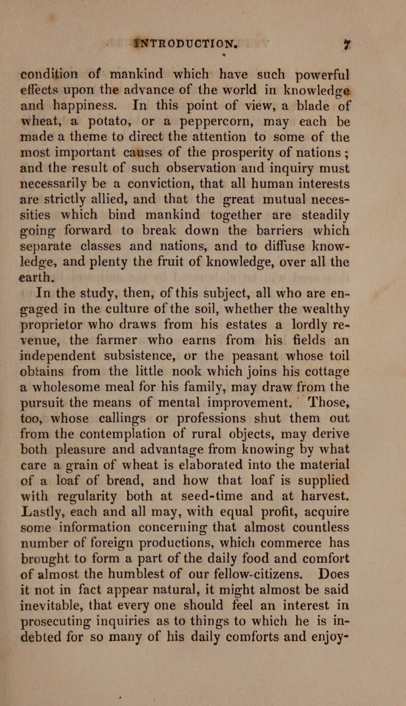 condition of mankind which have such powerful effects upon the advance of the world in knowledge and happiness. In this point of view, a blade of wheat, a potato, or a peppercorn, may each be made a theme to direct the attention to some of the most important causes of the prosperity of nations ; and the result of such observation and inquiry must necessarily be a conviction, that all human interests are strictly allied, and that the great mutual neces- sities which bind mankind together are steadily going forward to break down the barriers which separate classes and nations, and to diffuse know- ledge, and plenty the fruit of knowledge, over all the earth. In the study, then, of this subject, all who are en- gaged in the culture of the soil, whether the wealthy proprietor who draws from his estates a lordly re- venue, the farmer who earns from his fields an independent subsistence, or the peasant whose toil obtains from the little nook which joins his cottage a wholesome meal for his family, may draw from the pursuit the means of mental improvement. ‘Those, too, whose callings or professions shut them out from the contemplation of rural objects, may derive both pleasure and advantage from knowing by what care a grain of wheat is elaborated into the material of a loaf of bread, and how that loaf is supplied with regularity both at seed-time and at harvest. Lastly, each and all may, with equal profit, acquire some information concerning that almost countless number of foreign productions, which commerce has brought to form a part of the daily food and comfort of almost the humblest of our fellow-citizens. Does it not in fact appear natural, it might almost be said inevitable, that every one should feel an interest in prosecuting inquiries as to things to which he is in- debted for so many of his daily comforts and enjoy-