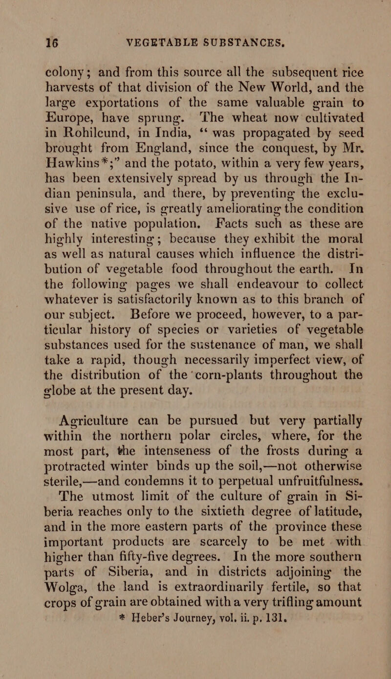 colony; and from this source all the subsequent rice harvests of that division of the New World, and the large exportations of the same valuable grain to Europe, have sprung. The wheat now cultivated in Rohileund, in India, ‘‘ was propagated by seed brought from England, since the conquest, by Mr. Hawkins*;” and the potato, within a very few years, has been extensively spread by us through the In- dian peninsula, and there, by preventing the exclu- sive use of rice, is greatly ameliorating the condition of the native population, Facts such as these are highly interesting; because they exhibit the moral as well as natural causes which influence the distri- bution of vegetable food throughout the earth. In the following pages we shall endeavour to collect whatever is satisfactorily known as to this branch of our subject. Before we proceed, however, to a par- ticular history of species or varieties of vegetable substances used for the sustenance of man, we shall take a rapid, though necessarily imperfect view, of the distribution of the'corn-plants throughout the globe at the present day. Agriculture can be pursued but very partially within the northern polar circles, where, for the most part, the intenseness of the frosts during a protracted winter binds up the soil,—not otherwise sterile,—and condemns it to perpetual unfruitfulness. The utmost limit of the culture of grain in Si- beria reaches only to the sixtieth degree of latitude, and in the more eastern parts of the province these important products are scarcely to be met with higher than fifty-five degrees. In the more southern parts of Siberia, and in districts adjoining the Wolga, the land is extraordinarily fertile, so that crops of grain are obtained witha very trifling amount * Heber’s Journey, vol, ii, p. 131.