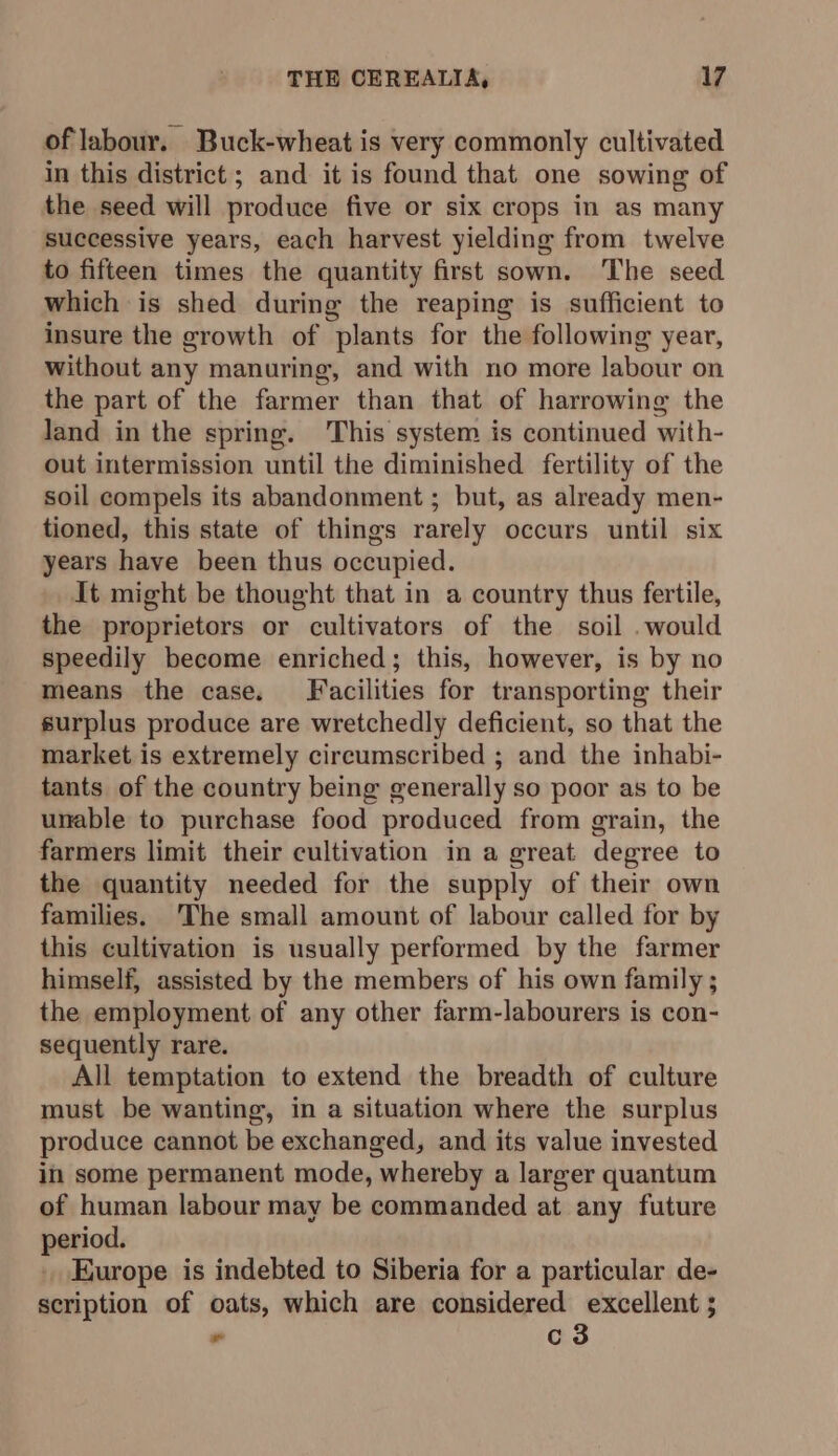 of labour. Buck-wheat is very commonly cultivated in this district; and it is found that one sowing of the seed will produce five or six crops in as many successive years, each harvest yielding from twelve to fifteen times the quantity first sown. The seed which is shed during the reaping is sufficient to insure the growth of plants for the following year, without any manuring, and with no more labour on the part of the farmer than that of harrowing the land in the spring. This system is continued with- out intermission until the diminished fertility of the soil compels its abandonment ; but, as already men- tioned, this state of things rarely occurs until six years have been thus occupied. it might be thought that in a country thus fertile, the proprietors or cultivators of the soil . would speedily become enriched; this, however, is by no means the case. Facilities for transporting their surplus produce are wretchedly deficient, so that the market is extremely circumscribed ; and the inhabi- tants of the country being generally so poor as to be unable to purchase food produced from grain, the farmers limit their cultivation in a great degree to the quantity needed for the supply of their own families. The small amount of labour called for by this cultivation is usually performed by the farmer himself, assisted by the members of his own family ; the employment of any other farm-labourers is con- sequently rare. All temptation to extend the breadth of culture must be wanting, in a situation where the surplus produce cannot be exchanged, and its value invested ii some permanent mode, whereby a larger quantum of human labour may be commanded at any future period. . Europe is indebted to Siberia for a particular de- scription of oats, which are considered excellent ; ” c3