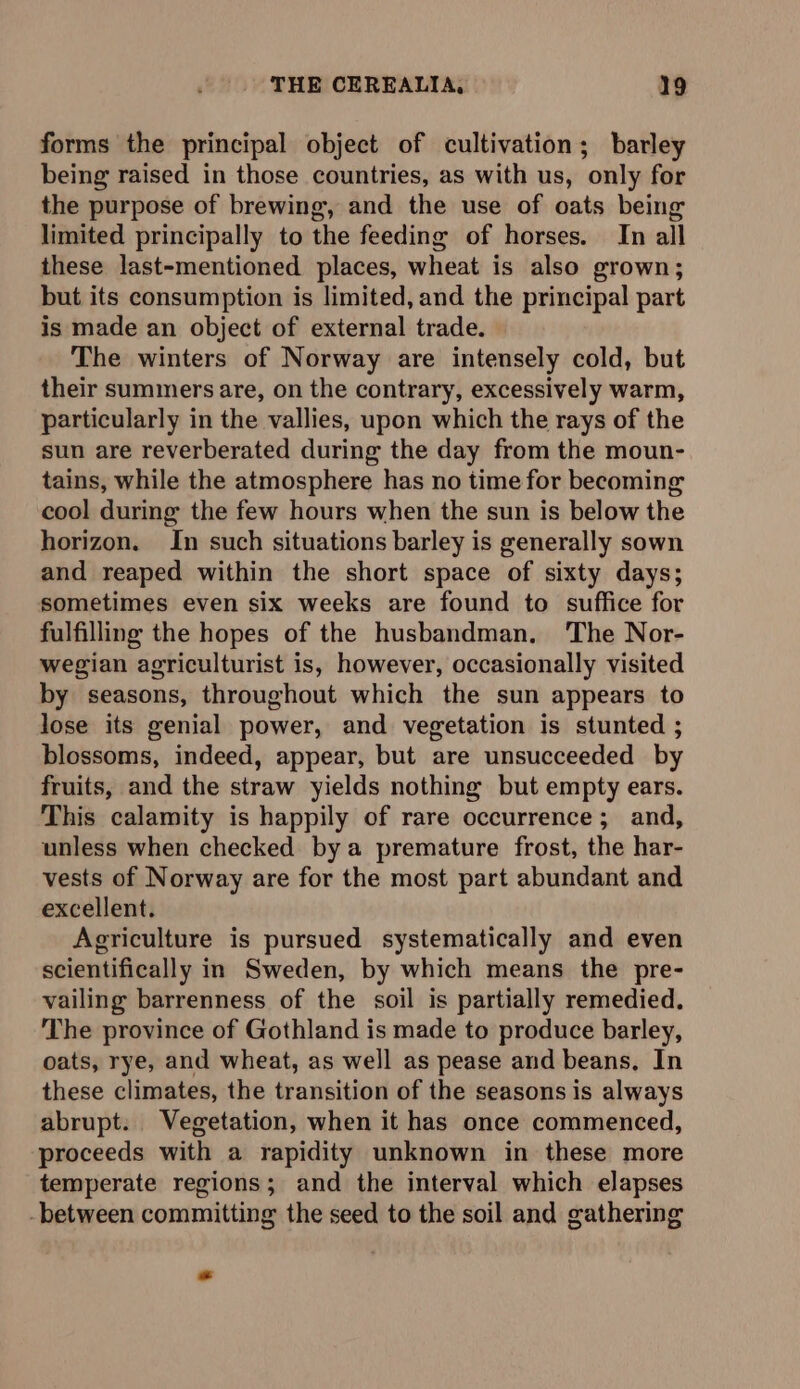 forms the principal object of cultivation; barley being raised in those countries, as with us, only for the purpose of brewing, and the use of oats being limited principally to the feeding of horses. In all these last-mentioned places, wheat is also grown; but its consumption is limited, and the principal part is made an object of external trade. The winters of Norway are intensely cold, but their summers are, on the contrary, excessively warm, particularly in the vallies, upon which the rays of the sun are reverberated during the day from the moun- tains, while the atmosphere has no time for becoming cool during the few hours when the sun is below the horizon. In such situations barley is generally sown and reaped within the short space of sixty days; sometimes even six weeks are found to suffice for fulfilling the hopes of the husbandman, ‘The Nor- wegian agriculturist is, however, occasionally visited by seasons, throughout which the sun appears to lose its genial power, and vegetation is stunted ; blossoms, indeed, appear, but are unsucceeded by fruits, and the straw yields nothing but empty ears. This calamity is happily of rare occurrence; and, unless when checked bya premature frost, the har- vests of Norway are for the most part abundant and excellent. Agriculture is pursued systematically and even scientifically in Sweden, by which means the pre- vailing barrenness of the soil is partially remedied. The province of Gothland is made to produce barley, oats, rye, and wheat, as well as pease and beans, In these climates, the transition of the seasons is always abrupt. Vegetation, when it has once commenced, proceeds with a rapidity unknown in these more temperate regions; and the interval which elapses -between committing the seed to the soil and gathering