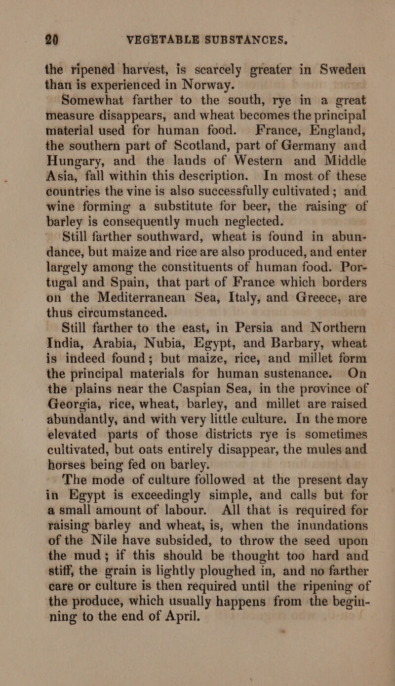 the ripened harvest, is scarcely greater in Sweden than is experienced in Norway. Somewhat farther to the south, rye in a great measure disappears, and wheat becomes the principal material used for human food. France, England, the southern part of Scotland, part of Germany and Hungary, and the lands of Western and Middle Asia, fall within this description. In most of these countries the vine is also successfully cultivated; and wine forming a substitute for beer, the raising of barley is consequently much neglected. Still farther southward, wheat is found in abun- dance, but maize and rice are also produced, and enter largely among the constituents of human food. Por- tugal and Spain, that part of France which borders on the Mediterranean Sea, Italy, and Greece, are thus circumstanced. Still farther to the east, in Persia and Northern India, Arabia, Nubia, Egypt, and Barbary, wheat is indeed found; but maize, rice, and millet form the principal materials for human sustenance. On the plains near the Caspian Sea, in the province of Georgia, rice, wheat, barley, and millet are raised abundantly, and with very little culture. In the more elevated parts of those districts rye is sometimes cultivated, but oats entirely disappear, the mules and horses being fed on barley. The mode of culture followed at the present day in Egypt is exceedingly simple, and calls but for a small amount of labour. All that is required for raising barley and wheat, is, when the inundations of the Nile have subsided, to throw the seed upon the mud; if this should be thought too hard and stiff, the grain is lightly ploughed in, and no farther care or culture is then required until the ripening of the produce, which usually happens from the begin- ning to the end of April. a