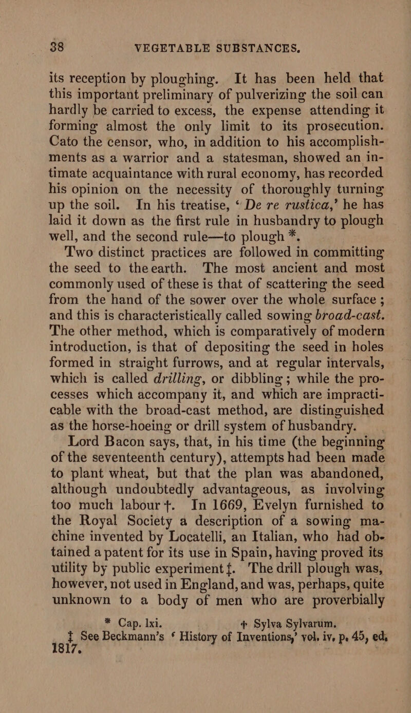 its reception by ploughing. It has been held that this important preliminary of pulverizing the soil can hardly be carried to excess, the expense attending it forming almost the only limit to its prosecution. Cato the censor, who, in addition to his accomplish- ments as a warrior and a statesman, showed an in- timate acquaintance with rural economy, has recorded. his opinion on the necessity of thoroughly turning up the soil. In his treatise, “ De re rustica,’ he has laid it down as the first rule in husbandry to plough well, and the second rule—to plough *. Two distinct practices are followed in committing the seed to theearth. The most ancient and most commonly used of these is that of scattering the seed from the hand of the sower over the whole surface ; and this is characteristically called sowing broad-cast. The other method, which is comparatively of modern introduction, is that of depositing the seed in holes formed in straight furrows, and at regular intervals, which is called drilling, or dibbling ; while the pro- cesses which accompany it, and which are impracti- cable with the broad-cast method, are distinguished as the horse-hoeing or drill system of husbandry. Lord Bacon says, that, in his time (the beginning of the seventeenth century), attempts had been made to plant wheat, but that the plan was abandoned, although undoubtedly advantageous, as involving too much labour +. In 1669, Evelyn furnished to the Royal Society a description of a sowing ma- chine invented by Locatelli, an Italian, who had ob- tained a patent for its use in Spain, having proved its utility by public experiment {. The drill plough was, however, not used in England, and was, perhaps, quite unknown to a body of men who are proverbially * Cap. Ixi. . ¢ Sylva Sylvarum. uf See Beckmann’s * History of Inventions,’ vol, iv, p. 45, eds