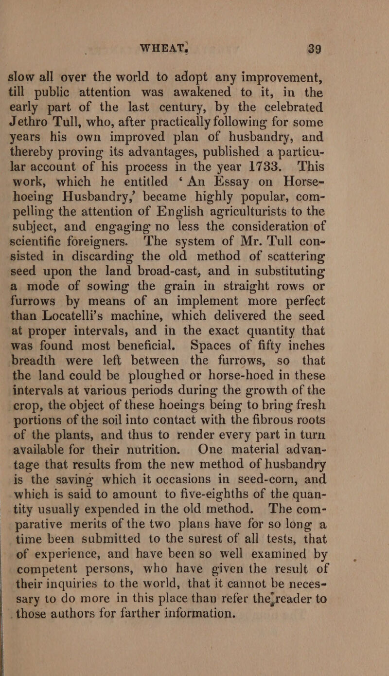 slow all over the world to adopt any improvement, till public attention was awakened to it, in the early part of the last century, by the celebrated Jethro Tull, who, after practically following for some years his own improved plan of husbandry, and thereby proving its advantages, published a particu- lar account of his process in the year 1733. ‘This work, which he entitled ‘An Essay on Horse- hoeing Husbandry,’ became highly popular, com- pelling the attention of English agriculturists to the subject, and engaging no less the consideration of scientific foreigners. 'The system of Mr. Tull con- sisted in discarding the old method of scattering seed upon the land broad-cast, and in substituting a mode of sowing the grain in straight rows or furrows by means of an implement more perfect than Locatelli’s machine, which delivered the seed at proper intervals, and in the exact quantity that was found most beneficial. Spaces of fifty inches breadth were left between the furrows, so that the land could be ploughed or horse-hoed in these intervals at various periods during the growth of the crop, the object of these hoeings being to bring fresh portions of the soil into contact with the fibrous roots of the plants, and thus to render every part in turn available for their nutrition. One material advan- tage that results from the new method of husbandry is the saving which it occasions in seed-corn, and which is said to amount to five-eighths of the quan- tity usually expended in the old method. The com- parative merits of the two plans have for so long a time been submitted to the surest of all tests, that of experience, and have been so well examined by competent persons, who have given the result of their inquiries to the world, that it cannot be neces- sary to do more in this place than refer the;reader to _those authors for farther information.