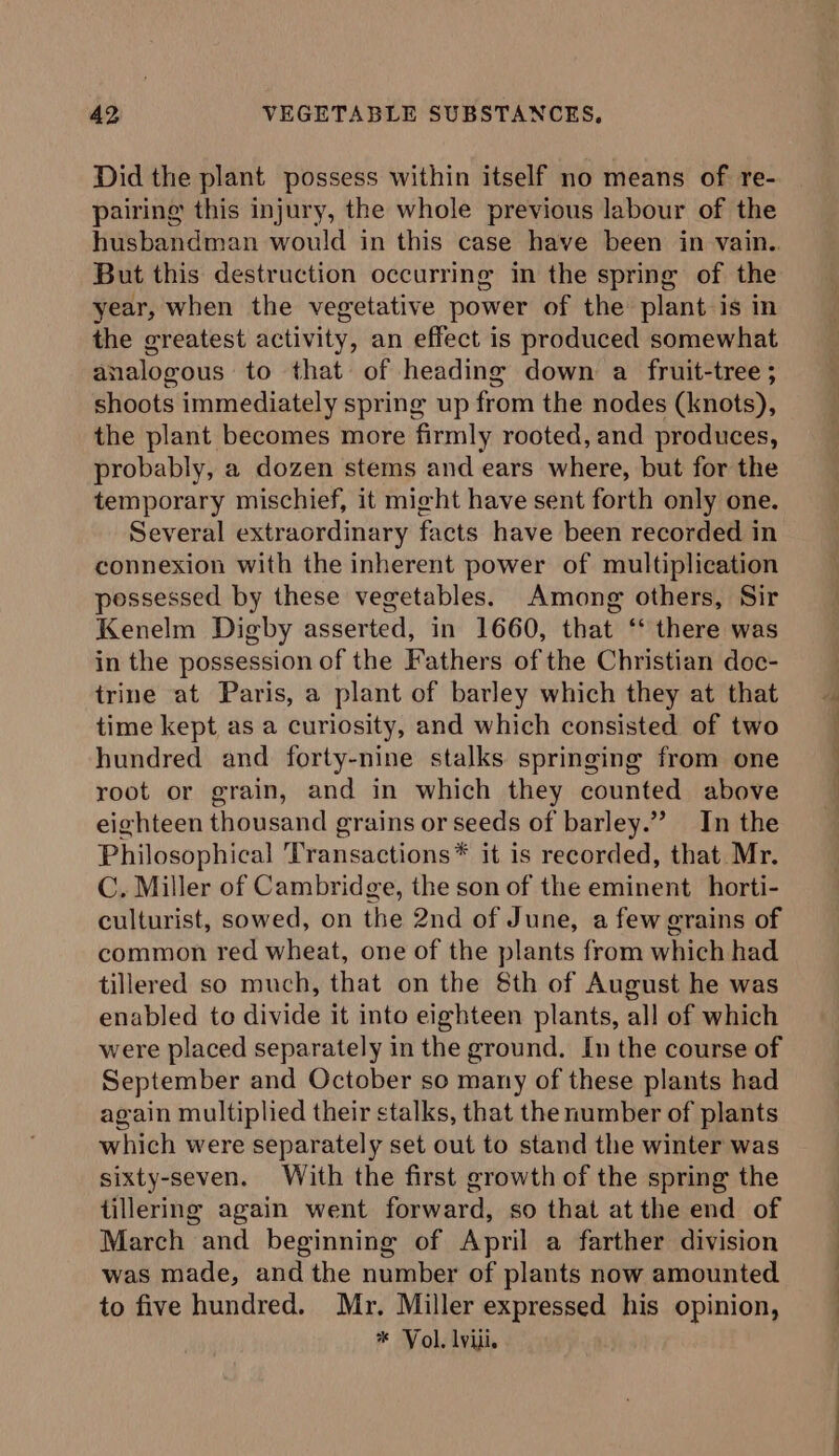 Did the plant possess within itself no means of re- pairing this injury, the whole previous labour of the But this destruction occurring in the spring of the year, when the vegetative power of the plant is in the greatest activity, an effect is produced somewhat analogous to that of heading down a fruit-tree ; shoots immediately spring up from the nodes (knots), the plant becomes more firmly rooted, and produces, probably, a dozen stems and ears where, but for the temporary mischief, it might have sent forth only one. Several extraordinary facts have been recorded in connexion with the inherent power of multiplication possessed by these vegetables. Among others, Sir Kenelm Digby asserted, in 1660, that ‘ there was in the possession of the Fathers of the Christian doc- trine at Paris, a plant of barley which they at that time kept as a curiosity, and which consisted of two hundred and forty-nine stalks springing from one root or grain, and in which they counted above eighteen thousand grains or seeds of barley.”’ In the Philosophical Transactions* it is recorded, that Mr. C. Miller of Cambridge, the son of the eminent horti- culturist, sowed, on the 2nd of June, a few grains of common red wheat, one of the plants from which had tillered so much, that on the 8th of August he was enabled to divide it into eighteen plants, all of which were placed separately in the ground. In the course of September and October so many of these plants had again multiplied their stalks, that the number of plants which were separately set out to stand the winter was sixty-seven. With the first growth of the spring the tillering again went forward, so that at the end of March and beginning of April a farther division was made, and the number of plants now amounted to five hundred. Mr. Miller expressed his opinion, * Vol. lviii. oe