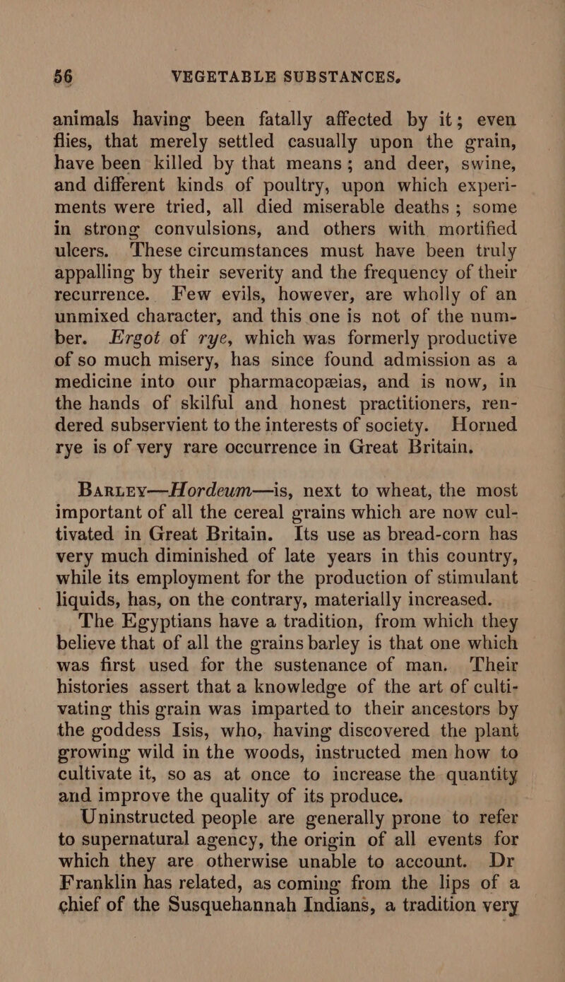 animals having been fatally affected by it; even flies, that merely settled casually upon the grain, have been killed by that means; and deer, swine, and different kinds of poultry, upon which experi- ments were tried, all died miserable deaths ; some in strong convulsions, and others with mortified ulcers. These circumstances must have been truly appalling by their severity and the frequency of their recurrence. Few evils, however, are wholly of an unmixed character, and this one is not of the num- ber. Ergot of rye, which was formerly productive of so much misery, has since found admission as a medicine into our pharmacopeias, and is now, in the hands of skilful and honest practitioners, ren- dered subservient to the interests of society. Horned rye is of very rare occurrence in Great Britain. Bartey—Hordeum—is, next to wheat, the most important of all the cereal grains which are now cul- tivated in Great Britain. Its use as bread-corn has very much diminished of late years in this country, while its employment for the production of stimulant liquids, has, on the contrary, materially increased. The Egyptians have a tradition, from which they believe that of all the grains barley is that one which was first used for the sustenance of man. ‘Their histories assert that a knowledge of the art of culti- vating this grain was imparted to their ancestors by the goddess Isis, who, having discovered the plant growing wild in the woods, instructed men how to cultivate it, so as at once to increase the quantity and improve the quality of its produce. Uninstructed people are generally prone to refer to supernatural agency, the origin of all events for which they are otherwise unable to account. Dr Franklin has related, as coming from the lips of a chief of the Susquehannah Indians, a tradition very