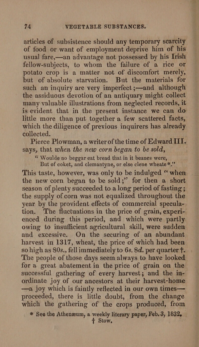 articles of subsistence should any temporary scarcity of food or want of employment deprive him of his’ usual fare,—an advantage not possessed by his Irish fellow-subjects, to whom the failure of a rice or potato crop is a matter not of discomfort merely, but of absolute starvation. But the materials for such an inquiry are very imperfect ;—and although the assiduous devotion of an antiquary might collect many valuable illustrations from neglected records, it is evident that in the present instance we can do little more than put together a few scattered facts, which the diligence of previous inquirers has already collected. Pierce Plowman, a writer of the time of Edward III. says, that when the new corn began to be sold, * Woulde no beggar eat bread that in it beanes were, But of coket, and clemantyne, or else clene wheate *.” This taste, however, was only to be indulged “ when the new corn began to be sold;” for then a short season of plenty succeeded to a long period of fasting ; the supply of corn was not equalized throughout the year by the provident effects of commercial specula- tion. The fluctuations in the price of grain, experi- enced during this period, and which were partly owing to insufficient agricultural skill, were sudden and excessive. On the securing of an abundant harvest in 1317, wheat, the price of which had been so high as 80s., fell immediately to 6s, 8d. per quarter f. The people of those days seem always to have looked for a great abatement in the price of grain on the successful gathering of every harvest; and the in- ordinate joy of our ancestors at their harvest-home —a joy which is faintly reflected in our own times— proceeded, there is little doubt, from the change which the gathering of the crops produced, from * See the Atheneum, a weekly literary paper, Feb, 3, 1832, ¢ Stow,