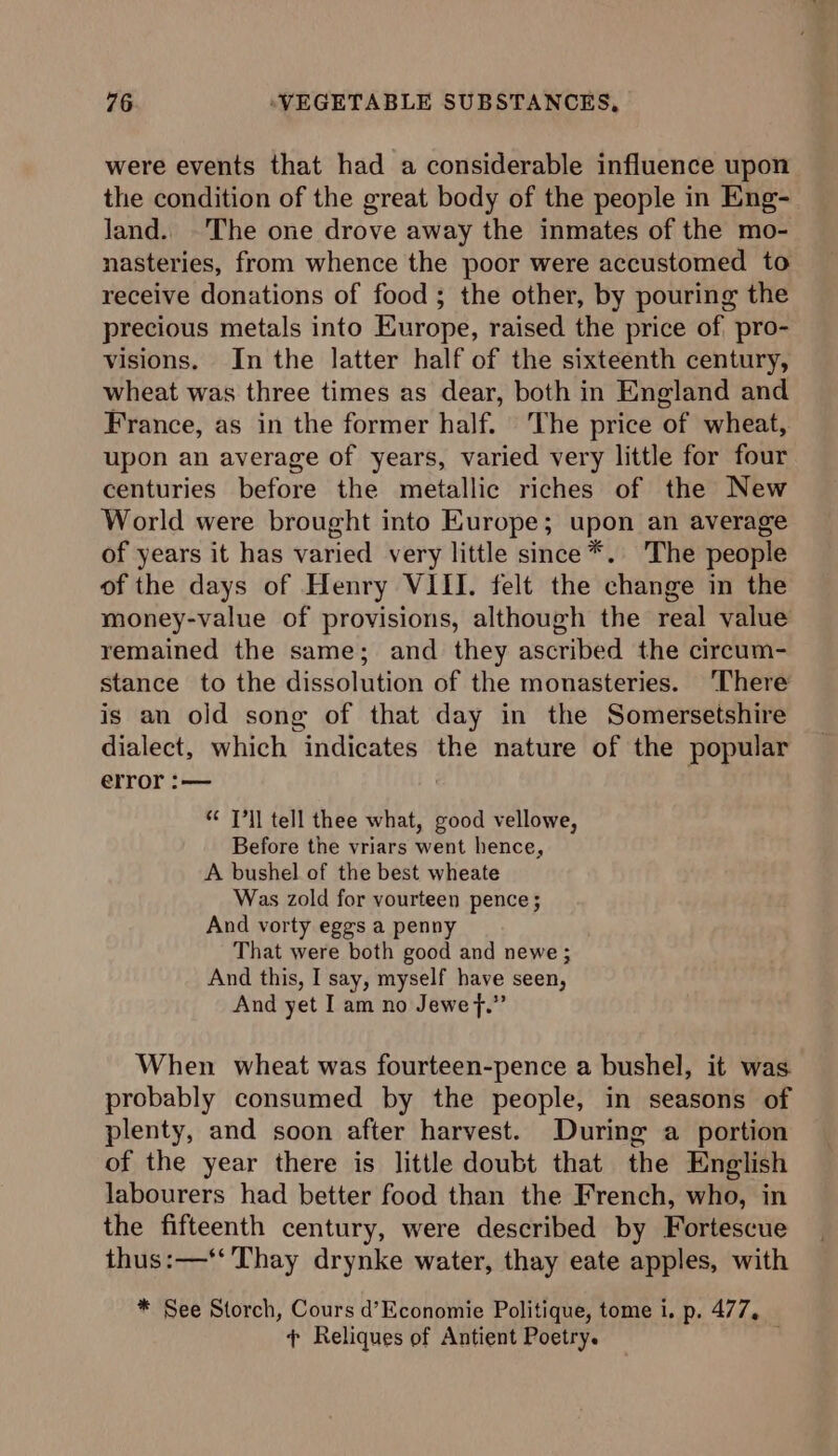 were events that had a considerable influence upon the condition of the great body of the people in Eng- land. The one drove away the inmates of the mo- nasteries, from whence the poor were accustomed to receive donations of food; the other, by pouring the precious metals into Europe, raised the price of pro- visions. In the latter half of the sixteenth century, wheat was three times as dear, both in England and France, as in the former half. The price of wheat, upon an average of years, varied very little for four centuries before the metallic riches of the New World were brought into Europe; upon an average of years it has varied very little since*. The people of the days of Henry VIII. felt the change in the money-value of provisions, although the real value remained the same; and they ascribed the circum- stance to the dissolution of the monasteries. ‘There is an old sone of that day in the Somersetshire dialect, which indicates the nature of the popular error :— | “¢ J’ll tell thee what, good vellowe, Before the vriars went hence, A bushel of the best wheate Was zold for vourteen pence ; And vorty eggs a penny That were both good and newe ; And this, I say, myself have seen, And yet I am no Jewef.” When wheat was fourteen-pence a bushel, it was probably consumed by the people, in seasons of plenty, and soon after harvest. During a portion of the year there is little doubt that the English labourers had better food than the French, who, in the fifteenth century, were described by Fortescue thus:—‘‘ Thay drynke water, thay eate apples, with * See Storch, Cours d’Economie Politique, tome i, p. 477, ¢ Reliques of Antient Poetry.