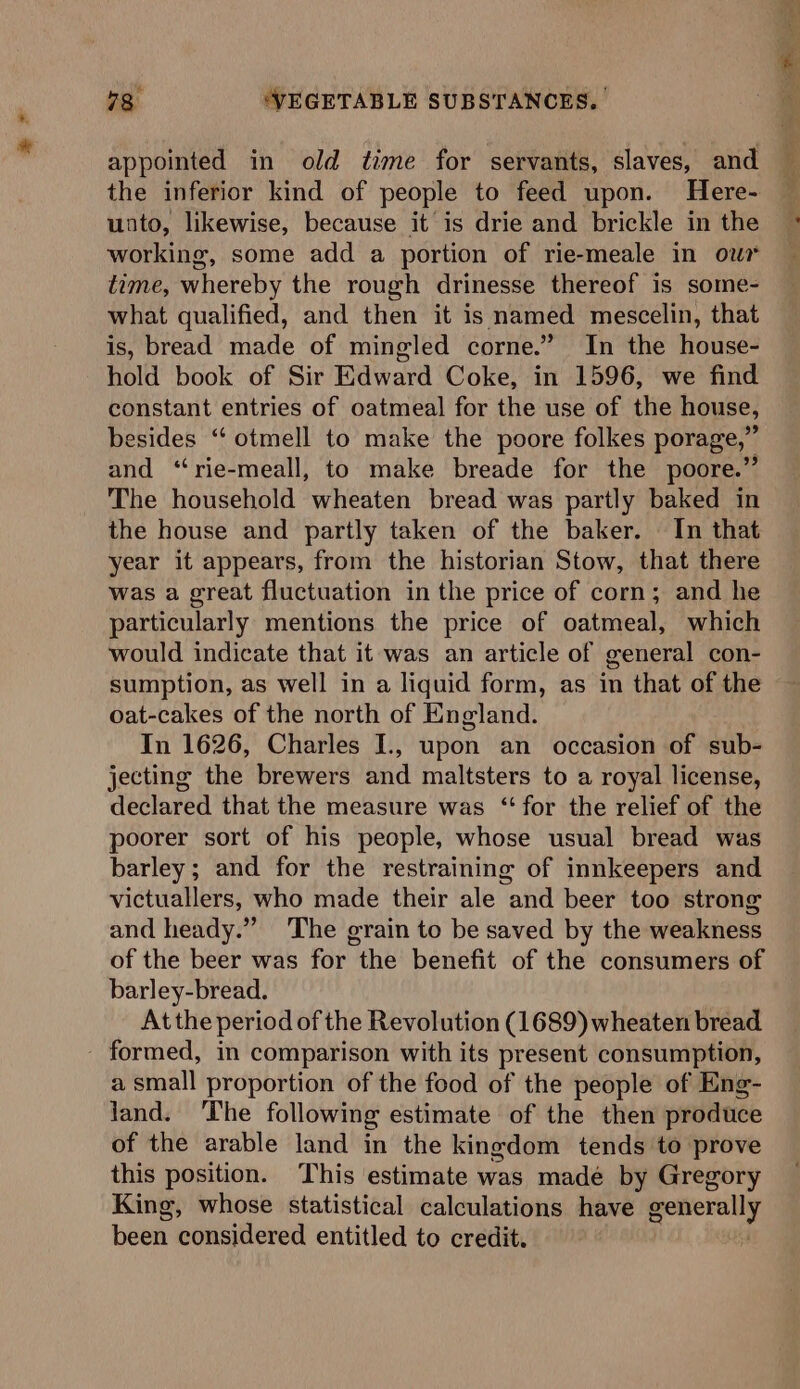 * appointed in old time for servants, slaves, and the inferior kind of people to feed upon. Here- unto, likewise, because it is drie and brickle in the working, some add a portion of rie-meale in ow time, whereby the rough drinesse thereof is some- what qualified, and then it is named mescelin, that is, bread made of mingled corne.” In the ese hold book of Sir Pawar Coke, in 1596, we find constant entries of oatmeal for the use of the house, esides “‘ otmell to make the poore folkes porage,” and “‘rie-meall, to make breade for the poore.”’ The household wheaten bread was partly baked in the house and partly taken of the baker. In that year it appears, from the historian Stow, that there was a great fluctuation in the price of corn; and he particularly mentions the price of oatmeal, which would indicate that it was an article of general con- sumption, as well in a liquid form, as in that of the oat-cakes of the north of England. In 1626, Charles I., upon an occasion of sub- jecting the brewers and maltsters to a royal license, declared that the measure was “for the relief of the poorer sort of his people, whose usual bread was barley; and for the restraining of innkeepers and victuallers, who made their ale and beer too strong and heady.” 'The grain to be saved by the weakness of the beer was for the benefit of the consumers of barley-bread. At the period of the Revolution (1689) wheaten bread a small proportion of the food of the people of Eng- land. The following estimate of the then produce of the arable land in the kingdom tends to prove this position. This estimate was madé by Gregory King, whose statistical calculations have ee been considered entitled to credit. n e'