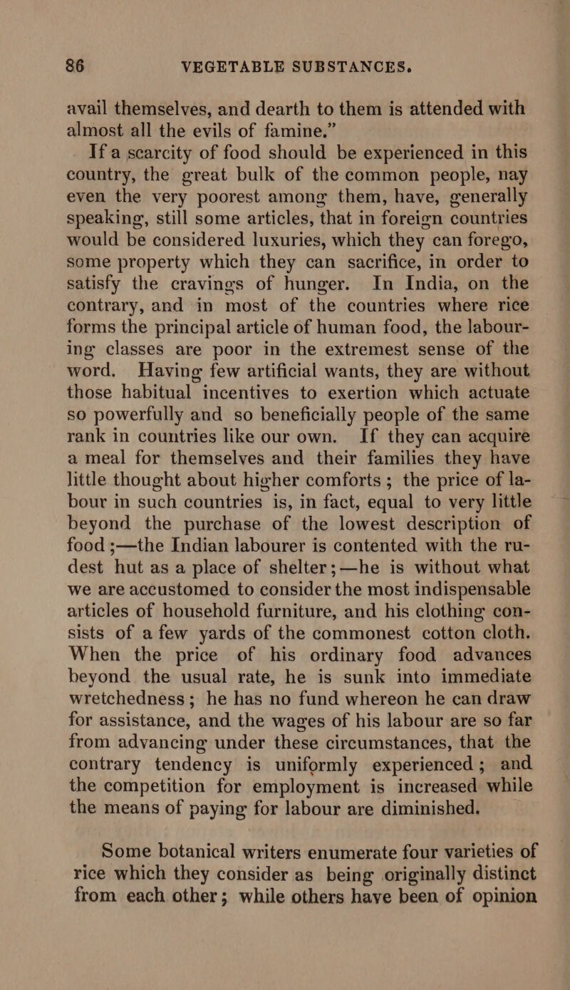 avail themselves, and dearth to them is attended with almost all the evils of famine.” If a scarcity of food should be experienced in this country, the great bulk of the common people, nay even the very poorest among them, have, generally speaking, still some articles, that in foreign countries would be considered luxuries, which they can forego, some property which they can sacrifice, in order to satisfy the cravings of hunger. In India, on the contrary, and in most of the countries where rice forms the principal article of human food, the labour- ing classes are poor in the extremest sense of the word, Having few artificial wants, they are without those habitual incentives to exertion which actuate so powerfully and so beneficially people of the same rank in countries like our own. If they can acquire a meal for themselves and their families they have little thought about higher comforts ; the price of la- bour in such countries is, in fact, equal to very little beyond the purchase of the lowest description of food ;—the Indian labourer is contented with the ru- dest hut as a place of shelter;—he is without what we are accustomed to consider the most indispensable articles of household furniture, and his clothing con- sists of a few yards of the commonest cotton cloth. When the price of his ordinary food advances beyond the usual rate, he is sunk into immediate wretchedness; he has no fund whereon he can draw for assistance, and the wages of his labour are so far from advancing under these circumstances, that the contrary tendency is uniformly experienced; and the competition for employment is increased while the means of paying for labour are diminished. Some botanical writers enumerate four varieties of rice which they consider as being originally distinct from each other; while others have been of opinion