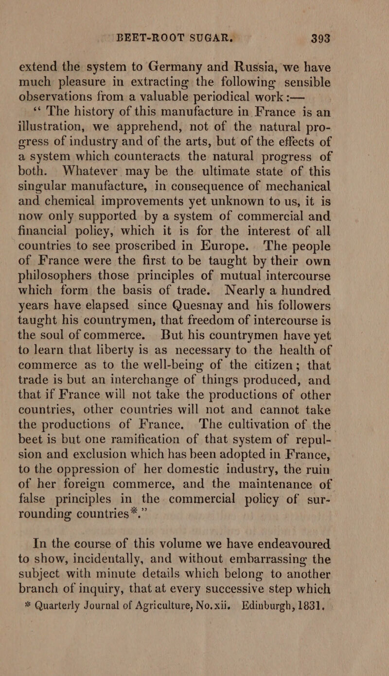 extend the system to Germany and Russia, we have much pleasure in extracting the following sensible observations from a valuable periodical work :— ** The history of this manufacture in France is an illustration, we apprehend, not of the natural pro- gress of industry and of the arts, but of the effects of a system which counteracts the natural progress of both. Whatever may be the ultimate state of this singular manufacture, in consequence of mechanical and chemical improvements yet unknown to us, it is now only supported by a system of commercial and financial policy, which it is for the interest of all countries to see proscribed in Europe. The people of France were the first to be taught by their own philosophers those principles of mutual intercourse which form the basis of trade. Nearly a hundred years have elapsed since Quesnay and his followers taught his countrymen, that freedom of intercourse is the soul of commerce. But his countrymen have yet to learn that liberty is as necessary to the health of commerce as to the well-being of the citizen; that trade is but an interchange of things produced, and that if France will not take the productions of other countries, other countries will not and cannot take the productions of France. The cultivation of the beet is but one ramification of that system of repul- sion and exclusion which has been adopted in France, to the oppression of her domestic industry, the ruin of her foreign commerce, and the maintenance of false principles in the commercial policy of sur- rounding countries*.” In the course of this volume we have endeavoured to show, incidentally, and without embarrassing: the subject with minute details which belong to another branch of inquiry, that at every successive step which * Quarterly Journal of Agriculture, No.xii. Edinburgh, 1831,