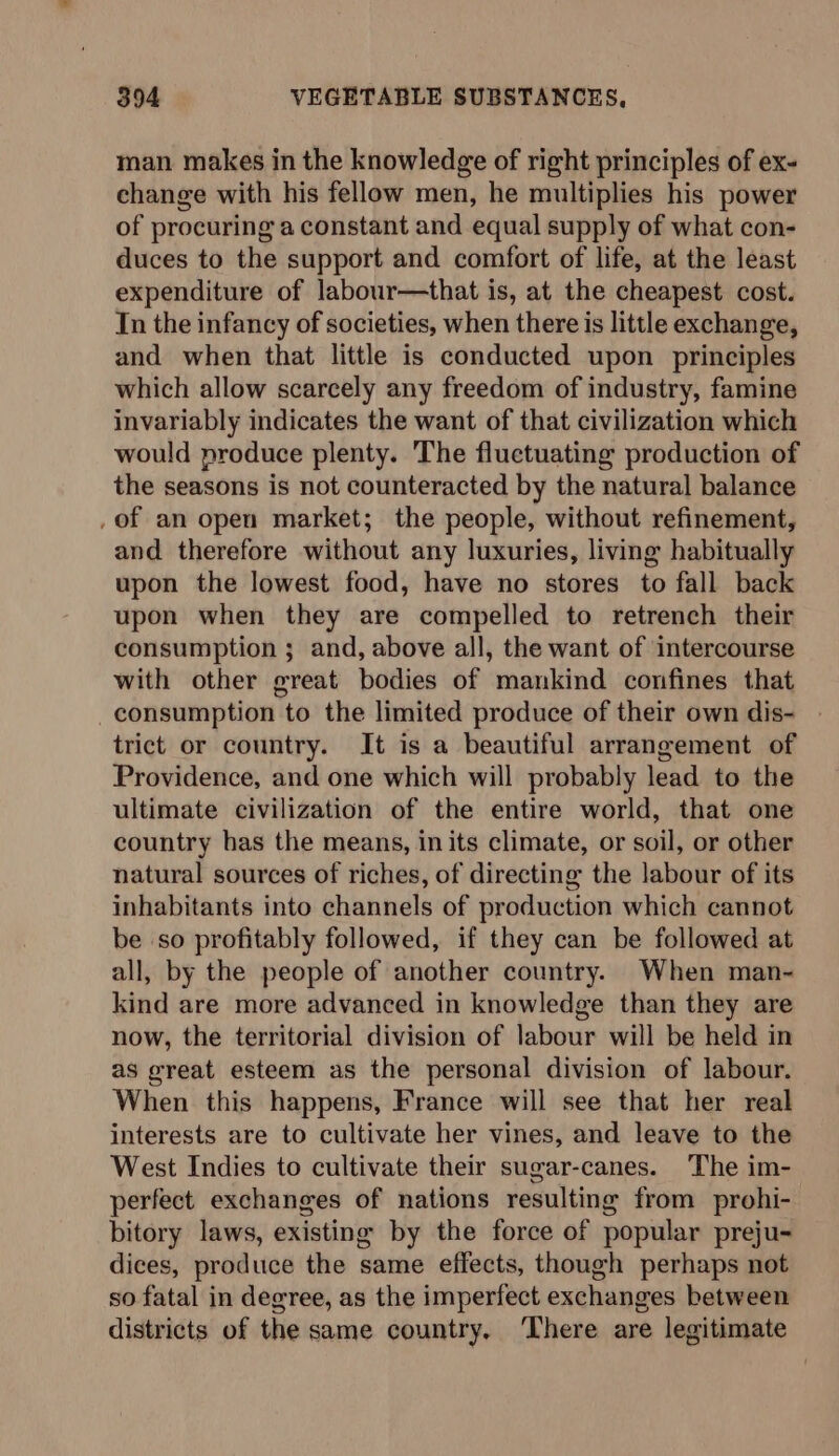 man makes in the knowledge of right principles of ex- change with his fellow men, he multiplies his power of procuring a constant and equal supply of what con- duces to the support and comfort of life, at the least expenditure of labour—that is, at the cheapest cost. In the infancy of societies, when there is little exchange, and when that little is conducted upon principles which allow scarcely any freedom of industry, famine invariably indicates the want of that civilization which would produce plenty. The fluctuating production of the seasons is not counteracted by the natural balance _of an open market; the people, without refinement, and therefore without any luxuries, living habitually upon the lowest food, have no stores to fall back upon when they are compelled to retrench their consumption ; and, above all, the want of intercourse with other great bodies of mankind confines that consumption to the limited produce of their own dis- trict or country. It is a beautiful arrangement of Providence, and one which will probably lead to the ultimate civilization of the entire world, that one country has the means, in its climate, or soil, or other natural sources of riches, of directing the labour of its inhabitants into channels of production which cannot be so profitably followed, if they can be followed at all, by the people of another country. When man- kind are more advanced in knowledge than they are now, the territorial division of labour will be held in as great esteem as the personal division of labour. When this happens, France will see that her real interests are to cultivate her vines, and leave to the West Indies to cultivate their sugar-canes. The im- perfect exchanges of nations resulting from prohi- bitory laws, existing by the force of popular preju- dices, produce the same effects, though perhaps not so fatal in degree, as the imperfect exchanges between districts of the same country, There are legitimate