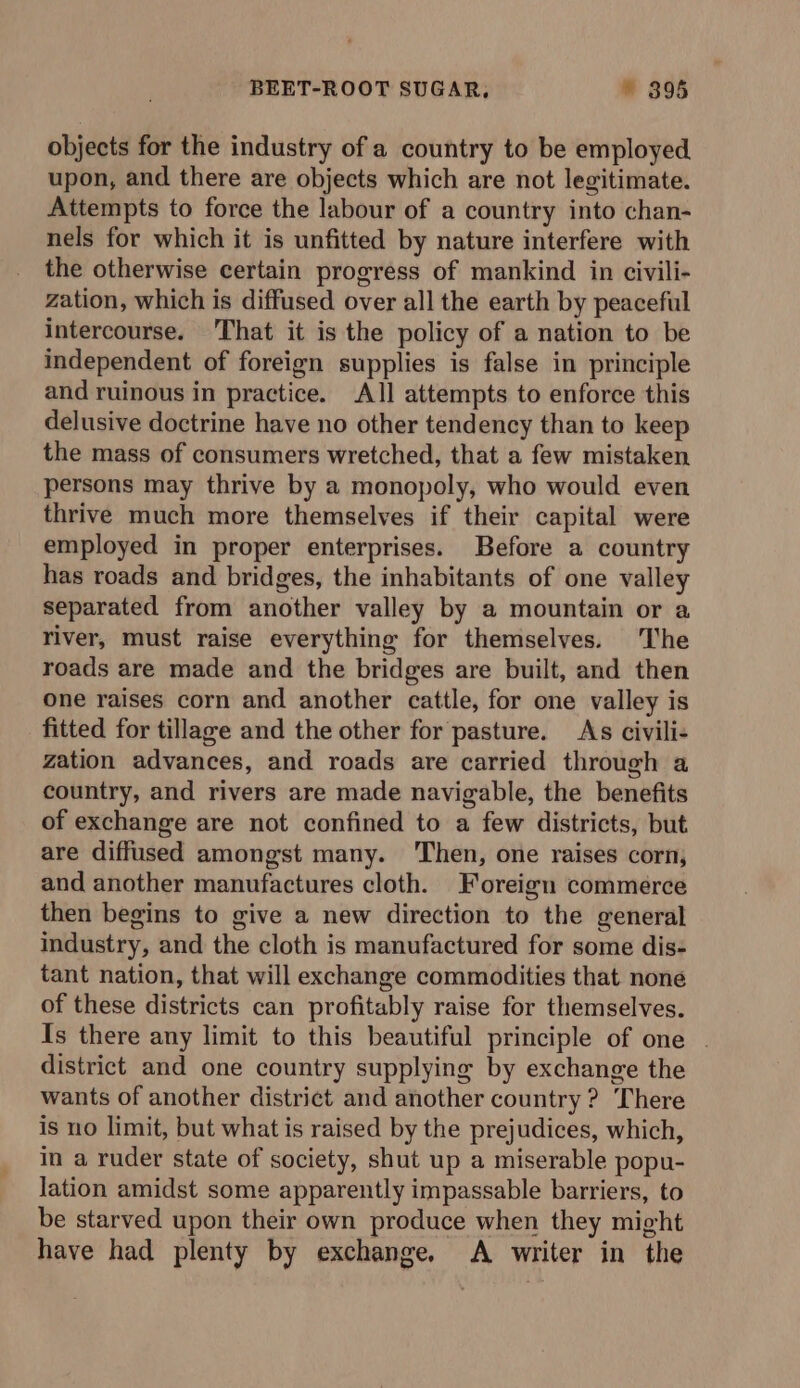 objects for the industry of a country to be employed upon, and there are objects which are not legitimate. Attempts to force the labour of a country into chan- nels for which it is unfitted by nature interfere with the otherwise certain progress of mankind in civili- zation, which is diffused over all the earth by peaceful intercourse. That it is the policy of a nation to be independent of foreign supplies is false in principle and ruinous in practice. All attempts to enforce this delusive doctrine have no other tendency than to keep the mass of consumers wretched, that a few mistaken persons may thrive by a monopoly, who would even thrive much more themselves if their capital were employed in proper enterprises. Before a country has roads and bridges, the inhabitants of one valley separated from another valley by a mountain or a river, must raise everything for themselves. The roads are made and the bridges are built, and then one raises corn and another cattle, for one valley is fitted for tillage and the other for pasture. As civili- zation advances, and roads are carried through a country, and rivers are made navigable, the benefits of exchange are not confined to a few districts, but are diffused amongst many. Then, one raises corn, and another manufactures cloth. Foreign commerce then begins to give a new direction to the general industry, and the cloth is manufactured for some dis- tant nation, that will exchange commodities that none of these districts can profitably raise for themselves. Is there any limit to this beautiful principle of one | district and one country supplying by exchange the wants of another district and another country ? There is no limit, but what is raised by the prejudices, which, in a ruder state of society, shut up a miserable popu- lation amidst some apparently impassable barriers, to be starved upon their own produce when they might have had plenty by exchange. A writer in the