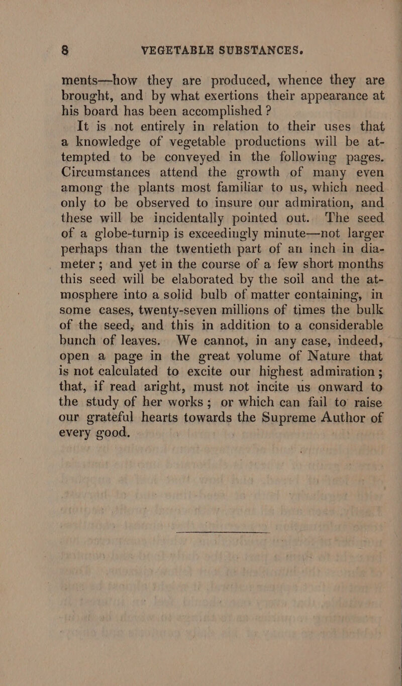 ments—how they are produced, whence they are brought, and by what exertions their appearance at his board has been accomplished ? It is not entirely in relation to their uses that a knowledge of vegetable productions will be at- tempted to be conveyed in the following pages. Circumstances attend the growth of many even among the plants most familiar to us, which need only to be observed to insure our admiration, and these will be incidentally pointed out. The seed of a globe-turnip is exceedingly minute—not larger perhaps than the twentieth part of an inch in dia- meter ; and yet in the course of a few short months this seed will be elaborated by the soil and the at- mosphere into a solid bulb of matter containing, in some cases, twenty-seven millions of times the bulk of the seed; and this in addition to a considerable bunch of leaves. We cannot, in any case, indeed, open a page in the great volume of Nature that is not calculated to excite our highest admiration ; that, if read aright, must not incite us onward to the study of her works; or which can fail to raise our grateful hearts towards the Supreme Author of every good,