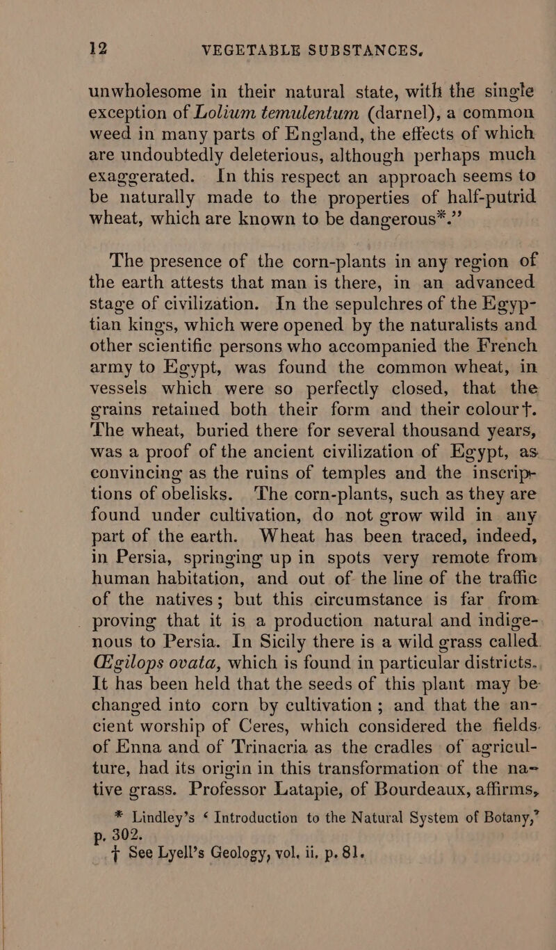 unwholesome in their natural state, with the single exception of Lolium temulentum (darnel), a common weed in many parts of England, the effects of which are undoubtedly deleterious, although perhaps much exaggerated. In this respect an approach seems to be naturally made to the properties of half-putrid wheat, which are known to be dangerous*.” The presence of the corn-plants in any region of the earth attests that man is there, in an advanced stage of civilization. In the sepulchres of the Egyp- tian kings, which were opened by the naturalists and other scientific persons who accompanied the French army to Egypt, was found the common wheat, in vessels which were so perfectly closed, that the grains retained both their form and their colour f. The wheat, buried there for several thousand years, was a proof of the ancient civilization of Egypt, as convincing as the ruins of temples and the inscrip-+ tions of obelisks. The corn-plants, such as they are found under cultivation, do not grow wild in any part of the earth. Wheat has been traced, indeed, in Persia, springing up in spots very remote from human habitation, and out of. the line of the traffic of the natives; but this circumstance is far from nous to Persia. In Sicily there is a wild grass called. CE gilops ovata, which is found in particular districts. It has been held that the seeds of this plant may be- changed into corn by cultivation; and that the an- cient worship of Ceres, which considered the fields. of Enna and of Trinacria as the cradles of agricul- ture, had its origin in this transformation of the na= tive grass. Professor Latapie, of Bourdeaux, affirms, 8 Lindley’s ‘ Introduction to the Natural System of Botany,’ , 302. 7 See Lyell’s Geology, vol. ii, p. 81.