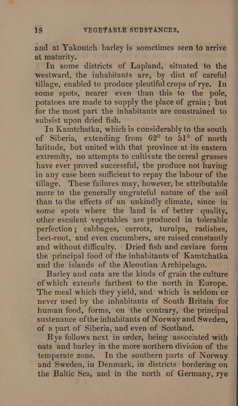 and at Yakoutch barley is sometimes seen to arrive at maturity. In some districts of Lapland, situated to the westward, the inhabitants are, by dint of careful tillage, enabled to produce plentiful crops of rye. In some spots, nearer even than this to the pole, potatoes are made to supply the place of grain; but for the most part the inhabitants are constrained to subsist upon dried fish. In Kamtchatka, which is considerably to the south of Siberia, extending from 62° to 51° of north latitude, but united with that province at its eastern extremity, no attempts to cultivate the cereal grasses have ever proved successful, the produce not having in any case been sufficient to repay the labour of the tillage. ‘These failures may, however, be attributable more to the generally ungrateful nature of the soil than to the effects of an unkindly climate, since in some spots where the land is of better quality, other esculent vegetables are produced in tolerable perfection; cabbages, carrots, turnips, radishes, beet-root, and even cucumbers, are raised constantly and without difficulty. Dried fish and caviare form the principal food of the inhabitants of Kamtchatka and the islands of the Aleoutian Archipelago. Barley and oats are the kinds of grain the culture of which extends farthest to the north in Europe. The meal which they yield, and which is seldom or never used by the inhabitants of South Britain for human food, forms, on the contrary, the principal sustenance ofthe inhabitants of Norway and Sweden, of a part of Siberia, and even of Scotland. Rye follows next in order, being associated with oats and barley in the more northern division of the temperate zone. In the southern parts of Norway and Sweden, in Denmark, in districts bordering on the Baltic Sea, and in the north of Germany, rye