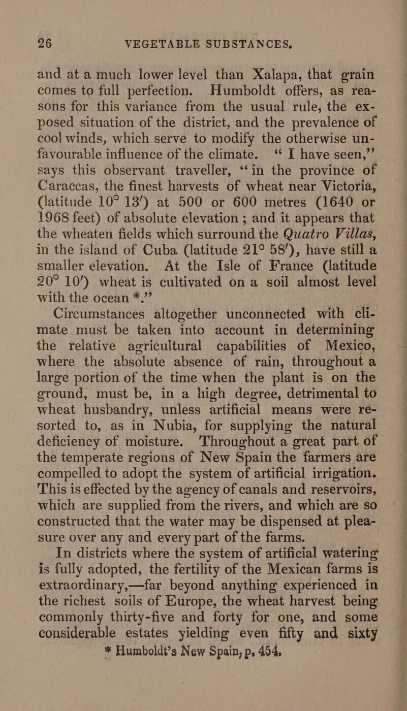 and at a much lower level than Xalapa, that grain comes to full perfection. Humboldt offers, as rea- sons for this variance from the usual rule, the ex- posed situation of the district, and the prevalence of cool winds, which serve to modify the otherwise un- favourable influence of the climate. ‘ I have seen,”’ says this observant traveller, ‘‘in the province of Caraccas, the finest harvests of wheat near Victoria, (latitude 10° 13’) at 500 or 600 metres (1640 or 1968 feet) of absolute elevation ; and it appears that the wheaten fields which surround the Quatro Villas, in the island of Cuba (latitude 21° 58’), have still a smaller elevation. At the Isle of France (latitude 20° 10’) wheat is cultivated on a soil almost level with the ocean *.” Circumstances altogether unconnected with cli- mate must be taken inte account in determining the relative agricultural capabilities of Mexico, where the absolute absence of rain, throughout a large portion of the time when the plant is on the ground, must be, in a high degree, detrimental to wheat husbandry, unless artificial means were re- sorted to, as in Nubia, for supplying the natural deficiency of moisture. Throughout a great part of the temperate regions of New Spain the farmers are compelled to adopt the system of artificial irrigation. This is effected by the agency of canals and reservoirs, which are supplied from the rivers, and which are so constructed that the water may be dispensed at plea- sure over any and every part of the farms. In districts where the system of artificial watering is fully adopted, the fertility of the Mexican farms is extraordinary,—far beyond anything experienced in the richest soils of Europe, the wheat harvest being commonly thirty-five and forty for one, and some considerable estates yielding even fifty and sixty * Humboldt’s New Spain, p, 494,