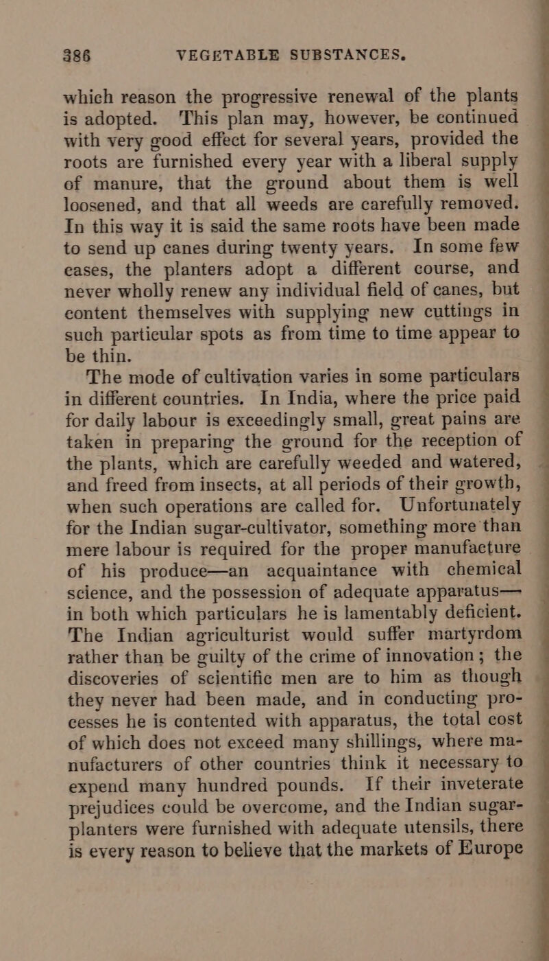 which reason the progressive renewal of the plants is adopted. This plan may, however, be continued with very good effect for several years, provided the roots are furnished every year with a liberal supply ef manure, that the ground about them is well loosened, and that all weeds are carefully removed. In this way it is said the same roots have been made to send up canes during twenty years. In some few eases, the planters adopt a different course, and never wholly renew any individual field of canes, but content themselves with supplying new cuttings in such particular spots as from time to time appear to be thin. The mode of cultivation varies in some particulars in different countries. In India, where the price paid for daily labour is exceedingly small, great pains are taken in preparing the ground for the reception of the plants, which are carefully weeded and watered, and freed from insects, at all periods of their growth, when such operations are called for. Unfortunately for the Indian sugar-cultivator, something more than mere labour is required for the proper manufacture of his produce—an acquaintance with chemical science, and the possession of adequate apparatus— in both which particulars he is lamentably deficient. The Indian agriculturist would suffer martyrdom rather than be guilty of the crime of innovation; the discoveries of scientific men are to him as though they never had been made, and in conducting pro- cesses he is contented with apparatus, the total cost of which does not exceed many shillings, where ma- nufacturers of other countries think it necessary to expend many hundred pounds. If their inveterate prejudices could be overcome, and the Indian sugar- planters were furnished with adequate utensils, there is every reason to believe that the markets of Hurope