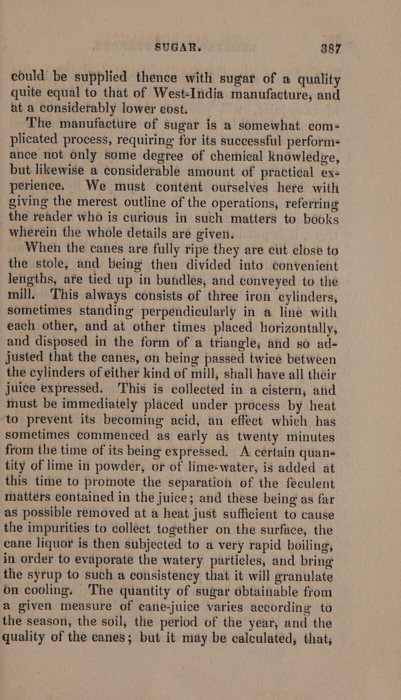 could be supplied thence with sugar of a quality quite equal to that of West-India manufacture, and at a considerably lower cost. The manufacture of sugar is a somewhat com= plicated process, requiring for its successful perform=- ance not only some degree of chemical knowledve, but likewise a considerable amount of practical ex- perience. We must content ourselves here with giving the merest outline of the operations, referring the reader who is curious in such matters to books wherein the whole details are given. Wheh the canes are fully ripe they are cut close to the stole, and being then divided into convenient lengths, are tied up in bundles, and conveyed to the mill. This always consists of three iron cylinders, sometimes standing perpendicularly in a line with each other, and at other times placed horizontally, and disposed in the form of a triangle; and so ad- justed that the canes, on being passed twice between the cylinders of either kind of mill, shall have all their juice expressed. This is collected in a cistern, aiid must be immediately placed under process by heat to prevent its becoming acid, an effect which. has sometimes commenced as early as twenty minutes from the time of its being expressed. A certain quan- tity of lime in powder, or of lime-water, is added at this time to promote the separation of the feculent matters contained in the juice; and these being as far as possible removed at a heat just sufficient to cause the impurities to collect together on the surface, the cane liquor is then subjected to a very rapid boiling, in order to evaporate the watery particles, and bring the syrup to such a consistency that it will granulate on cooling. The quantity of sugar obtainable from a given measure of cane-juice varies according to the season, the soil, the period of the year, and the quality of the canes; but it may be calculated, that;