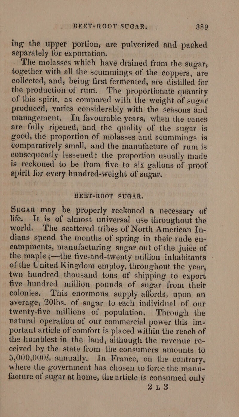 ing thé upper portion; ave pulverized and packed separately for exportation, The molasses which have drained from the sugar, together with all the scummings of the coppers, are collected, and, being first fermented, are distilled for the production of rum. The proportionate quantity of this spirit, as compared with the weight of sugar produced; varies considerably with the seasons and management. In favourable years; when the canes are fully ripened, and the quality of the sugar is good, the proportion of molasses and scumimings is comparatively small, and the manufacture of rum is consequently lessened: the proportion usually inade is reckoned to be ftom five to six gallons of proof spirit for every hundred-weigcht of sugar, BEET-ROOT SUGAR. Sugar may be properly reckoned a necessary of life. It is of almost universal use throughout the world. The scattered tribes of North American In- dians spend the months of spring in their rude en- eampments, manufacturing sugar out of the juice of the maple ;—the five-and-twenty million inhabitants | of the United Kingdom employ, throughout the year, two hundred thousand tons of shipping to export five hundred million pounds of sugar from their colonies. This enormous. supply affords, upon an average; 20|bs. of sugar to each individual of our twenty-five millions of population. Thtough the natural operation of our commercial power this im- portant article of comfort is placed within the reach of the humblest in the land, although the revenue re- ceived by the state from the consumers amounts to 5,000,0002. annually. In France, on the contrary, where the government has chosen to force the manu- facture of sugar at home, the article is consumed only 23
