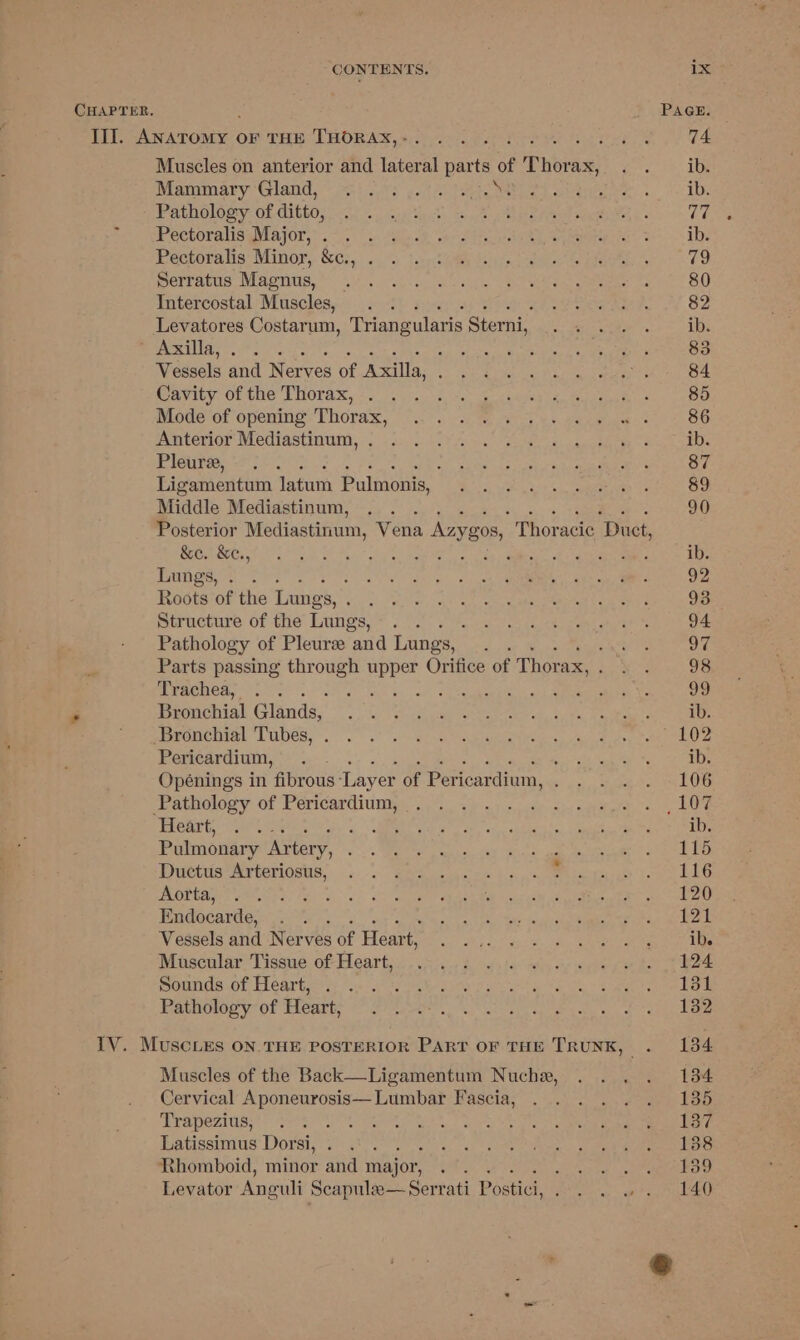 CHAPTER, PAGE. III. On ee OF THE THORAX,-. . . . ratte oie 74 Muscles on anterior and lateral parts of Thorax, eva. i, Ae Wrannary Gland.” 2c: 23 yA cate) atten: 6. i EDs Pathology of ditto, Chien Cade enact Bho het ea ween &amp; 77 Baer CCLOPEMIMMIATON,. . 7%. on Sls aR “sarod trae WN Mer Sere de Pectoralis: Minor, SGr, | ./ tcp SUR belie oes ie Bae oo erratis, nla pms OF, na eae cite, cee ake eed canes ee 80 Intercostal Muscles, . . else ti J 82 Levatores Costarum, Triangularis Sterni,, PN ise Coa ib. eae oF 5 ay ha oe gs ee eC Umne 83 Vessels and Nerves 3 of Axilla, bea REM a A ela ee ar eee g 84 CRY. OF Cie EHOTAR, 5c). jet, res ee chaeeh te eam ce OD mioge ot opening Thorax, 7. °., vac eee he eae 86 alevion Mediastinum, 2 i020 ¥ fh os, poe ae: sae (oe Pleure, .. ee tie ks sh ea oe EN 87 Ligamentum latum Pulmonis, Boo ve gt oe See Vat ed Middle Mediastinum, .. . 90 Posterior Mediastinum, Vena Azygos, Thoracic “Duct, Ni ot a ih, een enn ame mE Nand gue te ib. Lungs, . . ed a eee eae a 92 Roots of the Lung: os, Cc dh ORIN og aes eae aad kes 93 Structure of the Lungs, . . Pea CRLS Wee TEN aie 94 Pathology | of Pleurze and Lungs, Pier eater 18 oe Parts passing through pre Oritice of Thorax, CR Ba 98 Trachea, . . d ee ae 99 5 Sechial Glands, si le! Vath ee tee ae. ears ib. SrrseManecnie: LUDES, . 6 3’ 1s) eon Dealt a ese etn ee a Pericardium, bes Soft Naat Seah % ib. Opénings in fibrous Layer of Pericardium, 0 ae Big) Rua he Pathology of es Rp Sia te cB as Ca en Vane Aa Preart, |. re Pie Een eee ee ee, ae ib. Pulmonary Artery, ak: Sa ee era eee cera BY: Duttis trtetiowas. \... ees cn kes p16 Oa eS S.A et Satter Endocarde, oot a (is, FO. a ache gaa Near ac ek Vessels and Nerves 5 of Heart, ee PE acl 63h oder a ae ae tore ta Muscular Tissue. of Hearty, sii bo ste wih ye Seg bet ae Rats OF TGarte gy Me OTA 20 piers ik nk» Soe ea ene Pateowoy ot Hearty ae ees gel eare IV. MuscLes ON. THE POSTERIOR PART OF THE TRUNK, . 134 Muscles of the Back—Ligamentum Nuche, . .. . 134 Cervical Aponeurosis— Lumbar Fascia, . . . . . . 135 DPaPOZIUS. = Ast See SF aie Se, cece Latissimus Dorsi, Fisk Peo OMT Ch Rhomboid, minor and major, ut, RT Wig hat fs, Levator Anguli Scapula—Serrati Postici, Pama tara