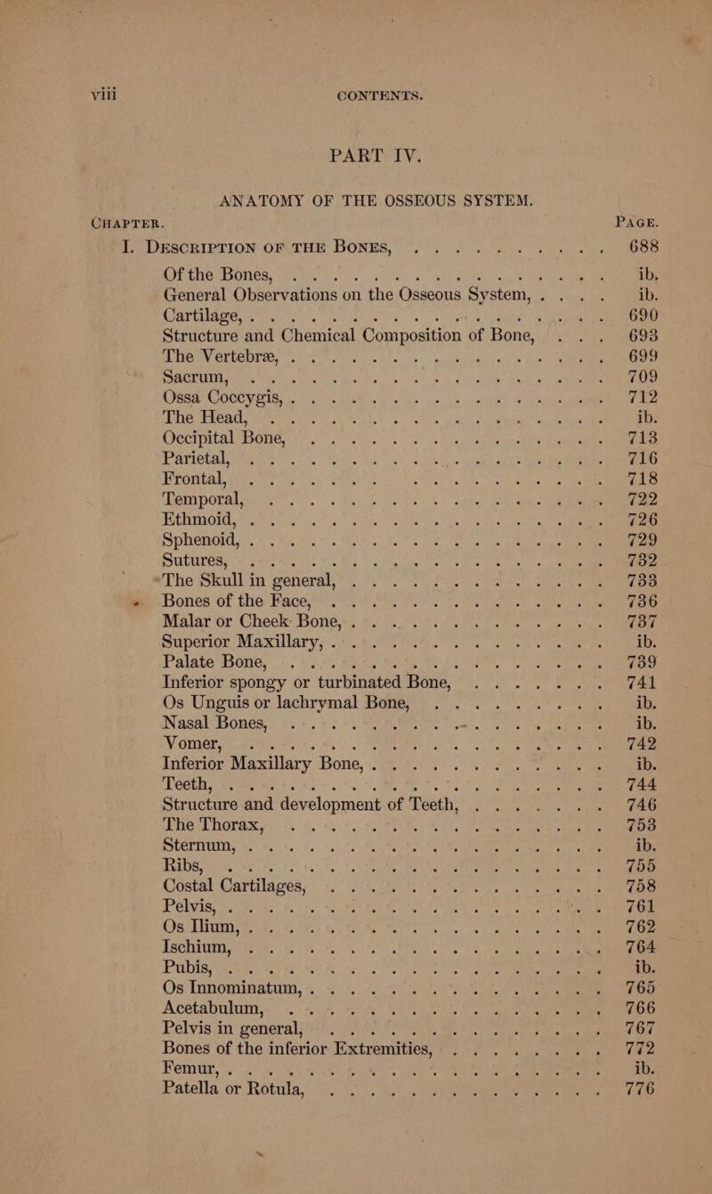 PART IV. ANATOMY OF THE OSSEOUS SYSTEM. Of the Bones, Cartilage, . The Vertebre, . Sacrum, ; Ossa Coccygis, . The Head, Occipital Bone, Parietal, 4 Frontal, Temporal, Ethmoid, Sphenoid, . Sutures, . The Skull i in general, Bones of the Face, Malar or Cheek Bone, . Superior Maxillary, . Palate Bone, : Inferior spongy or turbinated Bone, Os Unguis or lachrymal Bone, Nasal Bones, Vomer, -.. Inferior Maxillary Bone, . : Teeth, 5 Structure and development of Teeth, The Thorax, Sternum, . Ribs, rake Costal Car tilages, Pelvis, . . a5 Os Ilium, . Ischium, Pubis, P45 Os Innominatum, . Acetabulum, Pelvis in general, Bones of the inferior Extremities, Femur, . . Patella or Rotula,.