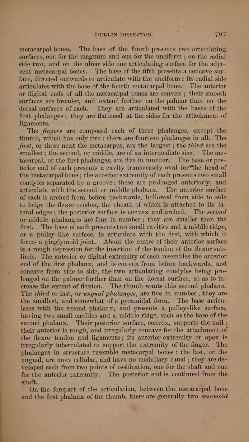 metacarpal bones. The base of the fourth presents two articulating surfaces, one for the magnum and one for the unciform ; on the radial side two, and on the ulnar side one articulating surface for the adja- cent metacarpal bones. The base of the fifth presents a concave sur- face, directed outwards to articulate with the unciform ; its radial side articulates with the base of the fourth metacarpal bone. ‘The anterior or digital ends of all the metacarpal bones are convex ; their smooth surfaces are broader, and extend further on the palmar than on the dorsal surfaces of each. They are articulated with the bases of the first phalanges ; they are flattened at the sides for the attachment of ligaments. The fingers are composed each of three phalanges, except the thumb, which has only two: there are fourteen phalanges in all. The first, or those next the metacarpus, are the largest ; the third are the smallest; the second, or middle, are of an intermediate size. The me- tacarpal, or the first phalanges, are five in number. The base or pos- terior end of each presents a cavity transversely oval for*the head of the metacarpal bone; the anterior extremity of each presents two small condyles separated by a groove; these are prolonged anteriorly, and . articulate with the second or middle phalanx. The anterior surface of each is arched from before backwards, hollowed from side to side to lodge the flexor tendon, the sheath of which is attached to its la- teral edges ; the posterior surface is convex and arched. The second or middle phalanges are four in number; they are smaller than the first. The base of each presents two small cavities and a middle ridge, or a pulley-like surface, to articulate with the first, with which it forms a ginglymoid joint. About the centre of their anterior surface is a rough depression for the insertion of the tendon of the flexor sub- limis. The anterior or digital extremity of each resembles the anterior end of the first phalanx, and is convex from before backwards, and concave, from side to side, the two articulating condyles being pro- longed on the palmar further than on the dorsal surface, so as to in- crease the extent of flexion. The thumb wants this second phalanx. The third or last, or ungual phalanges, are five in number ; they are the smallest, and somewhat of a pyramidal form. The base articu- lates with the second phalanx, and presents a pulley-like surface, having two small cavities and a middle ridge, such as the base of the second phalanx. Their posterior surface, convex, supports the nail ; their anterior is rough, and irregularly concave for the attachment of the flexor tendon and ligaments; its anterior extremity or apex is irregularly tuberculated to support the extremity of the finger. The phalanges in structure resemble metacarpal bones: the last, or the ungual, are more cellular, and have no medullary canal ; they are de- veloped each from two points of ossification, one for the shaft and one for the anterior extremity. The posterior end is continued from the shaft. On the forepart of the articulation, between the metacarpal bone and the first phalanx of the thumb, there are generally two sesamoid
