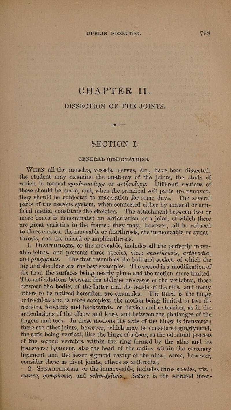 CHAPTER II. DISSECTION OF THE JOINTS. —_@——_ SECTION I. GENERAL OBSERVATIONS. WHEN all the muscles, vessels, nerves, &amp;c., have been dissected, the student may examine the anatomy of the joints, the study of which is termed syndesmology or arthrology. Different sections of these should be made, and, when the principal soft parts are removed, they should be subjected to maceration for some days. The several parts of the osseous system, when connected either by natural or arti- ficial media, constitute the skeleton. The attachment between two or more bones is denominated an articulation. or a joint, of which there are great varieties in the frame; they may, however, all be reduced to three classes, the moveable or diarthrosis, the immoveable or synar- throsis, and the mixed or amphiarthrosis. 1, DiarTHROsISs, or the moveable, includes all the perfectly move- able joints, and presents three species, viz.: enarthrosis, arthrodia, and ginglymus. The first resembles the ball and socket, of which the hip and shoulder are the best examples. The'second is a modification of the first, the surfaces being nearly plane and the motion more limited. The articulations between the oblique processes of the vertebra, those between the bodies of the latter and the heads of the ribs, and many others to be noticed hereafter, are examples. The third is the hinge or trochlea, and is more complex, the motion being limited to two di- rections, forwards and backwards, or flexion and extension, as in the articulations of the elbow and knee, and between the phalanges of the fingers and toes. In these motions the axis of the hinge is tranverse ; there are other joints, however, which may be considered ginglymoid, the axis being vertical, like the hinge of a door, as the odontoid process of the second vertebra within the ring formed by the atlas and its transverse ligament, also the head of the radius within the coronary ligament and the lesser sigmoid cavity of the ulna; some, however, consider these as pivot joints, others as arthrodial. 2. SYNARTHROsIS, or the immoveable, includes three species, viz. : suture, gomphosis, and schindylesis... Suture is the serrated inter-