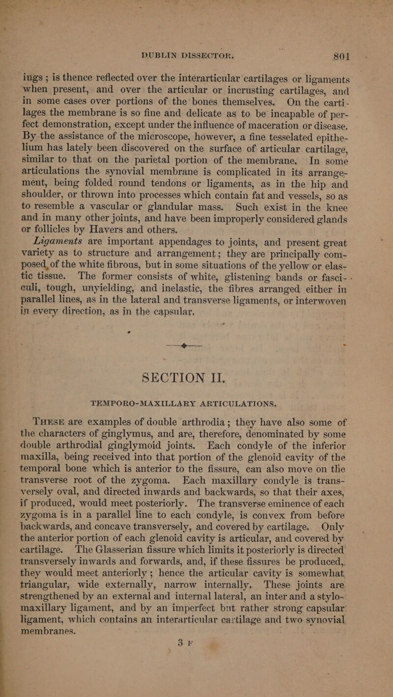 ings ; is thence reflected over the interarticular cartilages or ligaments in some cases over portions of the bones themselves. On the carti- lages the membrane is so fine and delicate as to be incapable of per- fect demonstration, except under the influence of maceration or disease. By the assistance of the microscope, however, a fine tesselated epithe- lium has lately been discovered on the surface of articular cartilage, similar to that on the parietal portion of the membrane. In some articulations the synovial membrane is complicated in its arrange- ment, being folded round tendons or ligaments, as in the hip and shoulder, or thrown into processes which contain fat and vessels, so as to resemble a vascular or glandular mass. Such exist in the knee and in many other joints, and have been improperly considered glands or follicles by Havers and others. Ligaments are important appendages to joints, and present great variety as to structure and arrangement; they are principally com- posed, of the white fibrous, but in some situations of the yellow or elas- tic tissue. The former consists of white, glistening bands or fasci- - euli, tough, unyielding, and inelastic, the fibres arranged either in parallel lines, as in the lateral and transverse ligaments, or interwoven in every direction, as in the capsular, SECTION II. TEMPORO-MAXILLARY ARTICULATIONS, THESE are examples of double arthrodia; they have also some of the characters of ginglymus, and are, therefore, denominated by some double arthrodial ginglymoid joints. Each condyle of the inferior maxilla, being received into that portion of the glenoid cavity of the temporal bone which is anterior to the fissure, can also move on the transverse root of the zygoma. Each maxillary condyle is trans- versely oval, and directed inwards and backwards, so that their axes, if produced, would meet posteriorly. The transverse eminence of each zygoma is in a parallel line to each condyle, is convex from before backwards, and concave transversely, and covered by cartilage. Only the anterior portion of each glenoid cavity is articular, and covered by cartilage. The Glasserian fissure which limits it posteriorly is directed’ transversely inwards and forwards, and, if these fissures be produced,, they would meet anteriorly ; hence the articular cavity is somewhat, triangular, wide externally, narrow internally. These joints are strengthened by an external and internal lateral, an inter and a stylo- maxillary ligament, and by an imperfect but rather strong capsular’ ligament, which contains an interarticular cartilage and two synovial, membranes. ; 3 KF