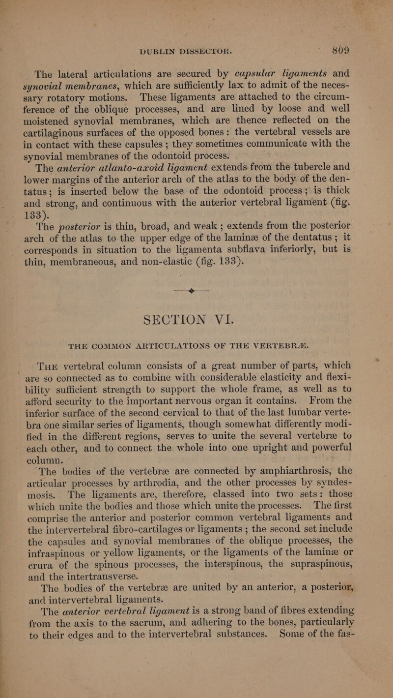 ——— DUBLIN DISSECYOR, = ese synovial membranes, which are sufficiently lax to admit of the neces- sary rotatory motions. These ligaments are attached to the circum- ference of the oblique processes, and are lined by loose and well moistened synovial membranes, which are thence reflected on the cartilaginous surfaces of the opposed bones: the vertebral vessels are in contact with these capsules ; they sometimes communicate with the The anterior atlanto-axoid ligament extends from the tubercle and lower margins of the anterior arch of the atlas to the body of the den- tatus; is inserted below the base of the odontoid process; is thick and strong, and continuous with the anterior vertebral ligament (fig. 133). ie posterior is thin, broad, and weak ; extends from the posterior arch of the atlas to the upper edge of the laminz of the dentatus ; it corresponds in situation to the ligamenta subflava inferiorly, but is thin, membraneous, and non-elastic (fig. 133). THE COMMON ARTICULATIONS OF THE VERTEBRA. Tuer vertebral column consists of a great number of parts, which are so connected as to combine with considerable elasticity and flexi- bility sufficient strength to support the whole frame, as well as to afford security to the important nervous organ it contains. From the inferior surface of the second cervical to that of the last lumbar verte- bra one similar series of ligaments, though somewhat differently modi- fied in the different regions, serves to unite the several vertebrae to column. ~ “The bodies of the vertebrae are connected by amphiarthrosis, the articular processes by arthrodia, and the other processes by syndes- mosis. The ligaments are, therefore, classed into two sets: those which unite the bodies and those which unite the processes. The first comprise the anterior and posterior common vertebral ligaments and the intervertebral fibro-cartilages or ligaments ; the second set include the capsules and synovial membranes of the oblique processes, the infraspinous or yellow ligaments, or the ligaments of the lamin or crura of the spinous processes, the interspinous, the supraspinous, and the intertransverse. The bodies of the vertebre are united by an anterior, a posterior, and intervertebral ligaments. The anterior vertebral ligament is a strong band of fibres extending from the axis to the sacrum, and adhering to the bones, particularly to their edges and to the intervertebral substances. Some of the fas-