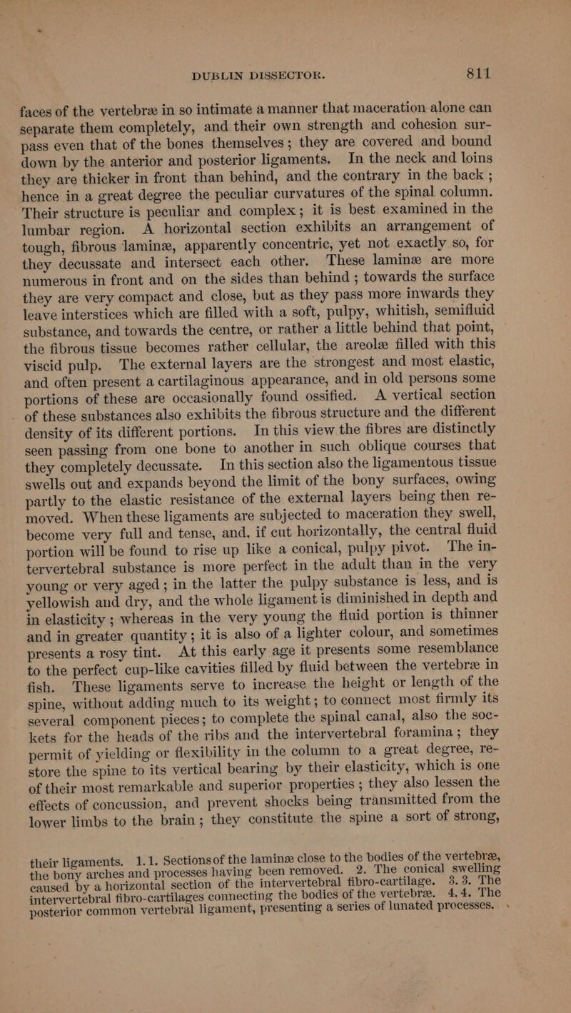 faces of the vertebrz in so intimate a manner that maceration alone can separate them completely, and their own strength and cohesion sur- pass even that of the bones themselves; they are covered and bound down by the anterior and posterior ligaments. In the neck and loins they are thicker in front than behind, and the contrary in the back ; hence in a great degree the peculiar curvatures of the spinal column. Their structure is peculiar and complex; it is best examined in the lumbar region. A horizontal section exhibits an arrangement of tough, fibrous lamin, apparently concentric, yet not exactly so, for they decussate and intersect each other. These laminz are more numerous in front and on the sides than behind ; towards the surface they are very compact and close, but as they pass more inwards they leave interstices which are filled with a soft, pulpy, whitish, semifluid substance, and towards the centre, or rather a little behind that point, the fibrous tissue becomes rather cellular, the areole filled with this viscid pulp. The external layers are the strongest and most elastic, and often present a cartilaginous appearance, and in old persons some portions of these are occasionally found ossified. A vertical section _ of these substances also exhibits the fibrous structure and the different density of its different portions. In this view the fibres are distinctly seen passing from one bone to another in such oblique courses that they completely decussate. In this section also the ligamentous tissue swells out and expands beyond the limit of the bony surfaces, owing partly to the elastic resistance of the external layers being then re- moved. When these ligaments are subjected to maceration they swell, become very full and tense, and, if cut horizontally, the central fluid portion will be found to rise up like a conical, pulpy pivot. The in- tervertebral substance is more perfect in the adult than in the very young or very aged; in the latter the pulpy substance is less, and is yellowish and dry, and the whole ligament is diminished in depth and in elasticity ; whereas in the very young the fluid portion is thinner and in greater quantity; it is also of a lighter colour, and sometimes presents a rosy tint. At this early age it presents some resemblance to the perfect cup-like cavities filled by fluid between the vertebre in fish. These ligaments serve to increase the height or length of the spine, without adding much to its weight ; to connect most firmly its several component pieces; to complete the spinal canal, also the soc- kets for the heads of the ribs and the intervertebral foramina; they permit of yielding or flexibility in the column to a great degree, re- store the spine to its vertical bearing by their elasticity, which is one of their most remarkable and superior properties ; they also lessen the effects of concussion, and prevent shocks being transmitted from the lower limbs to the brain; they constitute the spine a sort of strong, their ligaments. 1.1. Sectionsof the lamine close to the bodies of the vertebre, the bony arches and processes having been removed. 2. The conical swelling caused by a horizontal section of the intervertebral fibro-cartilage. 3.3. The intervertebral fibro-cartilages connecting the bodies of the vertebrae. 4.4. The posterior common vertebral ligament, presenting a series of lunated processes.