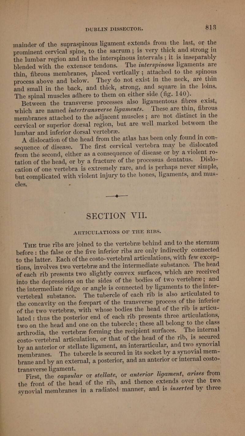 mainder of the supraspinous ligament extends from the last, or the prominent cervical spine, to the sacrum ; is very thick and strong in the lumbar region and in the interspinous intervals; it is inseparably plended with the extensor tendons. The interspinous ligaments are thin, fibrous membranes, placed vertically ; attached to the spinous process above and below. They do not exist in the neck, are thin and small in the back, and thick, strong, and square in the loins, The spinal muscles adhere to them on either side (fig. 140). Between the transverse processes also ligamentous fibres exist, which are named intertransverse ligaments. These are thin, fibrous membranes attached to the adjacent muscles; are not distinct in the cervical or superior dorsal region, but are well marked between the lumbar and inferior dorsal vertebrz. A dislocation of the head from the atlas has been only found in con- sequence of disease. The first cervical vertebra may be dislocated from thé second, either as a consequence of disease or by a violent ro- tation of the head, or by a fracture of the processus dentatus. Dislo- cation of one vertebra is extremely rare, and is perhaps never simple, but complicated with violent injury to the bones, ligaments, and mus- cles. * ; SECTION VII. ARTICULATIONS OF THE RIBS. Tu true ribs are joined to the vertebrae behind and to the sternum before : the false or the five inferior ribs are only indirectly connected to the latter. Each of the costo-vertebral articulations, with few excep- tions, involves two vertebre and the intermediate substance. The head of each rib presents two slightly convex surfaces, which are received into the depressions on the sides of the bodies of two vertebrae; and the intermediate ridge or angle is connected by ligaments to the inter- vertebral substance. The tubercle of each rib is also articulated to the concavity on the forepart of the transverse process of the inferior of the two vertebra, with whose bodies the head of the rib is articu- lated : thus the posterior end of each rib presents three articulations, two on the head and one on the tubercle; these all belong to the class arthrodia, the vertebra forming the recipient surfaces. The internal eosto- vertebral articulation, or that of the head of the rib, is secured by an anterior or stellate ligament, an interarticular, and two synovial membranes. ‘The tubercle is secured in its socket by a synovial mem- brane and by an external, a posterior, and an anterior or internal costo- First, the capsular or stellate, or anterior ligament, arises from the front of the head of the rib, and thence extends over the two synovial membranes in a radiated manner, and is inserted by three
