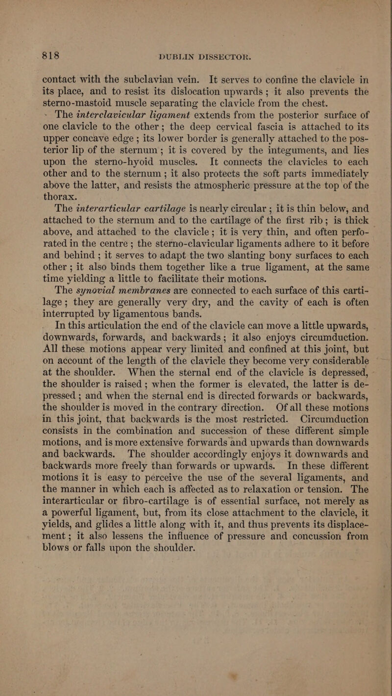 contact with the subclavian vein. It serves to confine the clavicle in its place, and to resist its dislocation upwards; it also prevents the sterno-mastoid muscle separating the clavicle from the chest. - The interclavicular ligament extends from the posterior surface of one clavicle to the other; the deep cervical fascia is attached to its upper concave edge ; its lower border is generally attached to the pos- terior lip of the sternum; it is covered by the integuments, and lies upon the sterno-hyoid muscles. It connects the clavicles to each other and to the sternum ; it also protects the soft parts immediately above the latter, and resists the atmospheric pressure at the top of the thorax. The interarticular cartilage is nearly circular ; it is thin below, and above, and attached to the clavicle; it is very thin, and often perfo- rated in the centre ; the sterno-clavicular ligaments adhere to it before and behind ; it serves to adapt the two slanting bony surfaces to each other ; it also binds them together like a true ligament, at the same time yielding a little to facilitate their motions. The synovial membranes are connected to each surface of this carti- lage ; they are generally very dry, and the cavity of each is often interrupted by ligamentous bands. In this articulation the end of the clavicle can move a little upwards, downwards, forwards, and backwards; it also enjoys circumduction. All these motions appear very limited and confined at this joint, but on account of the length of the clavicle they become very considerable the shoulder is raised ; when the former is elevated, the latter is de- pressed ; and when the sternal end is directed forwards or backwards, the shoulder is moved in the contrary direction. Of all these motions in this joint, that backwards is the most restricted. Circumduction consists in the combination and succession of these different simple motions, and is more extensive forwards and upwards than downwards and backwards. The shoulder accordingly enjoys it downwards and backwards more freely than forwards or upwards. In these different motions it is easy to perceive the use of the several ligaments, and the manner in which each is affected as to relaxation or tension. The interarticular or fibro-cartilage is of essential surface, not merely as a powerful ligament, but, from its close attachment to the clavicle, it yields, and glides a little along with it, and thus prevents its displace- ment; it also lessens the influence of pressure and concussion from blows or falls upon the shoulder.