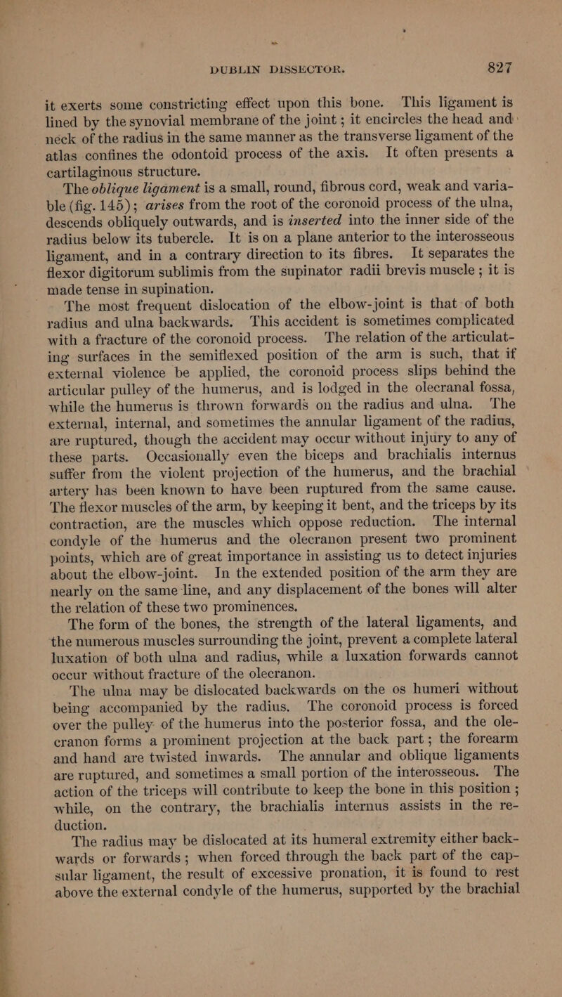 it exerts some constricting effect upon this bone. This ligament is lined by the synovial membrane of the joint ; it encircles the head and néck of the radius in the same manner as the transverse ligament of the atlas confines the odontoid process of the axis. It often presents a cartilaginous structure. The oblique ligament is a small, round, fibrous cord, weak and varia- ble (fig. 145); arises from the root of the coronoid process of the ulna, descends obliquely outwards, and is inserted into the inner side of the radius below its tubercle. It is on a plane anterior to the interosseous ligament, and in a contrary direction to its fibres. It separates the flexor digitorum sublimis from the supinator radii brevis muscle ; it is made tense in supination. The most frequent dislocation of the elbow-joint is that of both yadius and ulna backwards. This accident is sometimes complicated with a fracture of the coronoid process. The relation of the articulat- ing surfaces in the semiflexed position of the arm is such, that if external violence be applied, the coronoid process slips behind the articular pulley of the humerus, and is lodged in the olecranal fossa, while the humerus is thrown forwards on the radius and ulna. The external, internal, and sometimes the annular ligament of the radius, are ruptured, though the accident may occur without injury to any of these parts. Occasionally even the biceps and brachialis internus suffer from the violent projection of the humerus, and the brachial artery has been known to have been ruptured from the same cause. The flexor muscles of the arm, by keeping it bent, and the triceps by its contraction, are the muscles which oppose reduction. The internal condyle of the humerus and the olecranon present two prominent points, which are of great importance in assisting us to detect injuries about the elbow-joint. In the extended position of the arm they are nearly on the same line, and any displacement of the bones will alter the relation of these two prominences. The form of the bones, the strength of the lateral ligaments, and the numerous muscles surrounding the joint, prevent a complete lateral luxation of both ulna and radius, while a luxation forwards cannot occur without fracture of the olecranon. The ulna may be dislocated backwards on the os humeri without being accompanied by the radius, The coronoid process is forced over the pulley: of the humerus into the posterior fossa, and the ole- cranon forms a prominent projection at the back part; the forearm and hand are twisted inwards. The annular and oblique ligaments are ruptured, and sometimes a small portion of the interosseous. The action of the triceps will contribute to keep the bone in this position ; while, on the contrary, the brachialis internus assists in the re- duction. The radius may be dislocated at its humeral extremity either back- wards or forwards; when forced through the back part of the cap- sular ligament, the result of excessive pronation, it is found to rest above the external condyle of the humerus, supported by the brachial