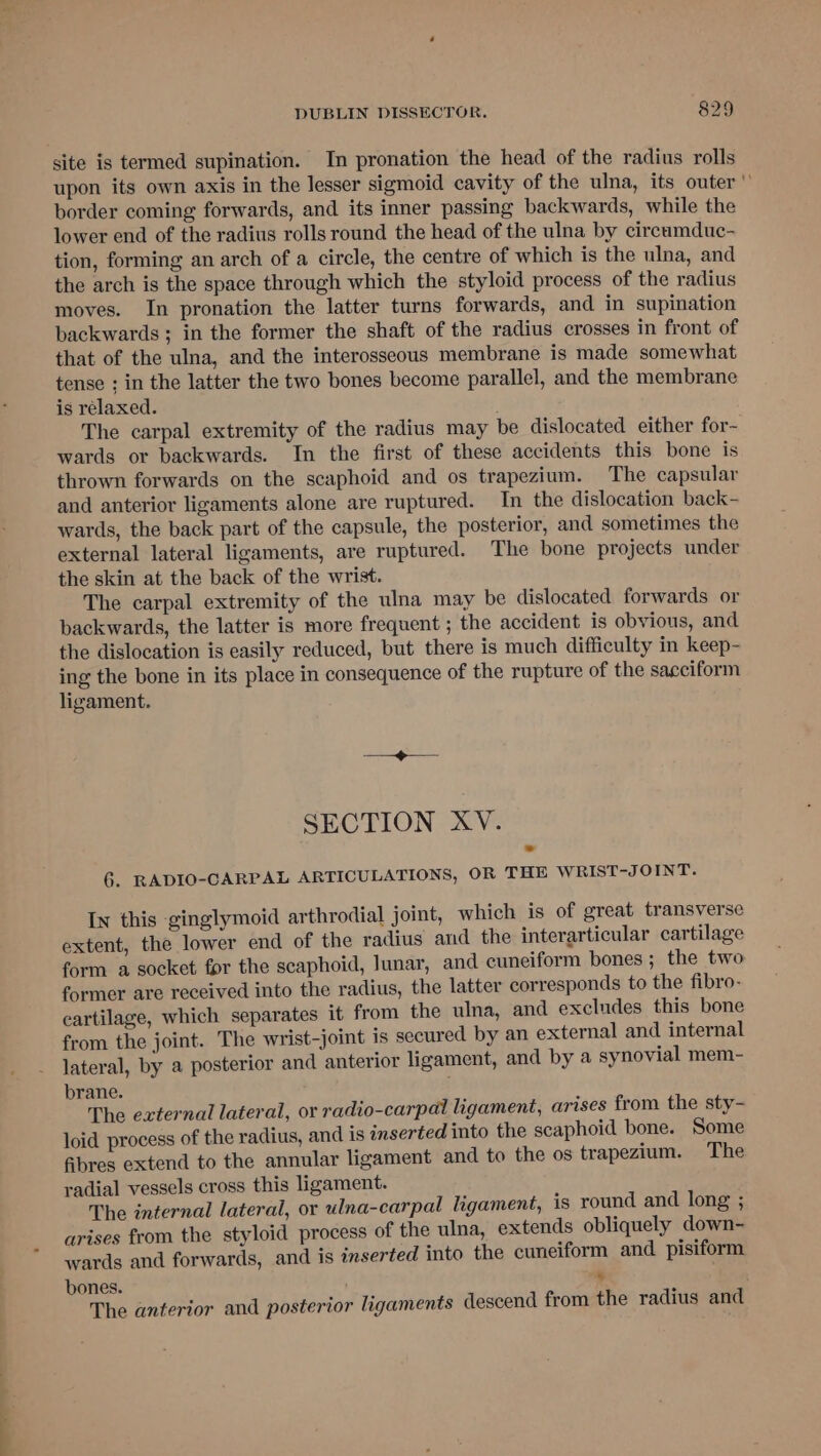 site is termed supination. In pronation the head of the radius rolls upon its own axis in the lesser sigmoid cavity of the ulna, its outer border coming forwards, and its inner passing backwards, while the lower end of the radius rolls round the head of the ulna by circumduc- tion, forming an arch of a circle, the centre of which is the ulna, and the arch is the space through which the styloid process of the radius moves. In pronation the latter turns forwards, and in supination backwards; in the former the shaft of the radius crosses in front of that of the ulna, and the interosseous membrane is made somewhat tense ; in the latter the two bones become parallel, and the membrane is relaxed. The carpal extremity of the radius may be dislocated either for~ wards or backwards. In the first of these accidents this bone is thrown forwards on the scaphoid and os trapezium. The capsular and anterior ligaments alone are ruptured. In the dislocation back- wards, the back part of the capsule, the posterior, and sometimes the external lateral ligaments, are ruptured. The bone projects under the skin at the back of the wrist. The carpal extremity of the ulna may be dislocated forwards or backwards, the latter is more frequent ; the accident is obvious, and the dislocation is easily reduced, but there is much difficulty in keep- ing the bone in its place in consequence of the rupture of the sacciform ligament. SECTION XV. 6. RADIO-CARPAL ARTICULATIONS, OR THE WRIST-JOINT. Iw this -ginglymoid arthrodial joint, which is of great transverse extent, the lower end of the radius and the interarticular cartilage form a socket for the scaphoid, lunar, and cuneiform bones ; the two former are received into the radius, the latter corresponds to the fibro- cartilage, which separates it from the ulna, and excludes this bone from the joint. The wrist-joint is secured by an external and internal lateral, by a posterior and anterior ligament, and by a synovial mem- brane. The external lateral, or radio-carpal ligament, arises from the sty- loid process of the radius, and is inserted into the scaphoid bone. Some fibres extend to the annular ligament and to the os trapezium. The radial vessels cross this ligament. The internal lateral, or ulna-carpal ligament, is round and long ; arises from the styloid process of the ulna, extends obliquely down- wards and forwards, and is inserted into the cuneiform and pisiform bones. » The anterior and posterior ligaments descend from the radius and
