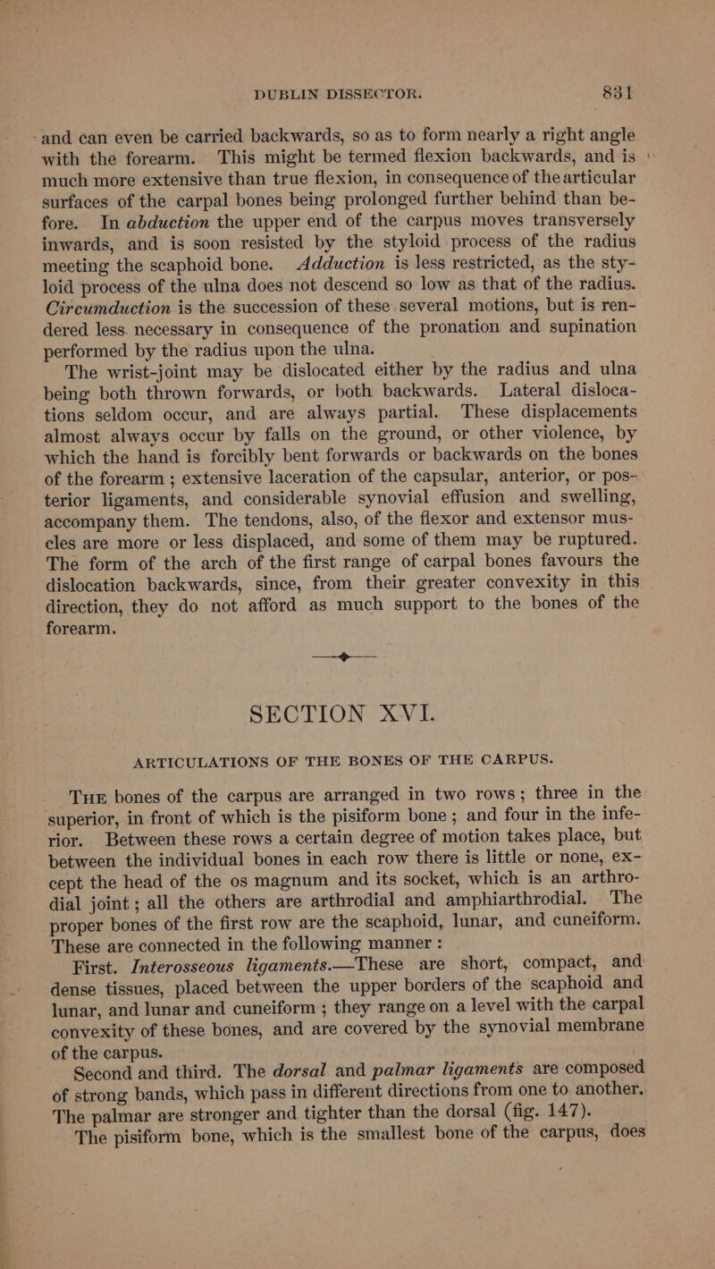 -and can even be carried backwards, so as to form nearly a right angle with the forearm. This might be termed flexion backwards, and is \ much more extensive than true flexion, in consequence of the articular surfaces of the carpal bones being prolonged further behind than be- fore. In abduction the upper end of the carpus moves transversely inwards, and is soon resisted by the styloid process of the radius meeting the scaphoid bone. Adduction is less restricted, as the sty- loid process of the ulna does not descend so low as that of the radius. Circumduction is the succession of these several motions, but is ren- dered less. necessary in consequence of the pronation and supination performed by the radius upon the ulna. The wrist-joint may be dislocated either by the radius and ulna being both thrown forwards, or both backwards. Lateral disloca- tions seldom occur, and are always partial. These displacements almost always occur by falls on the ground, or other violence, by which the hand is forcibly bent forwards or backwards on the bones of the forearm ; extensive laceration of the capsular, anterior, or pos- terior ligaments, and considerable synovial effusion and swelling, accompany them. The tendons, also, of the flexor and extensor mus- cles are more or less displaced, and some of them may be ruptured. The form of the arch of the first range of carpal bones favours the dislocation backwards, since, from their greater convexity in this direction, they do not afford as much support to the bones of the forearm. ee SECTION XVI. ARTICULATIONS OF THE BONES OF THE CARPUS. Tue bones of the carpus are arranged in two rows; three in the superior, in front of which is the pisiform bone ; and four in the infe- rior. Between these rows a certain degree of motion takes place, but between the individual bones in each row there is little or none, ex- cept the head of the os magnum and its socket, which is an arthro- dial joint ; all the others are arthrodial and amphiarthrodial. The proper bones of the first row are the scaphoid, lunar, and cuneiform. These are connected in the following manner : First. Interosseous ligaments.—These are short, compact, and dense tissues, placed between the upper borders of the scaphoid and lunar, and lunar and cuneiform ; they range on a level with the carpal convexity of these bones, and are covered by the synovial membrane of the carpus. Second and third. The dorsal and palmar ligaments are composed of strong bands, which pass in different directions from one to another. The palmar are stronger and tighter than the dorsal (fig. 147). The pisiform bone, which is the smallest bone of the carpus, does