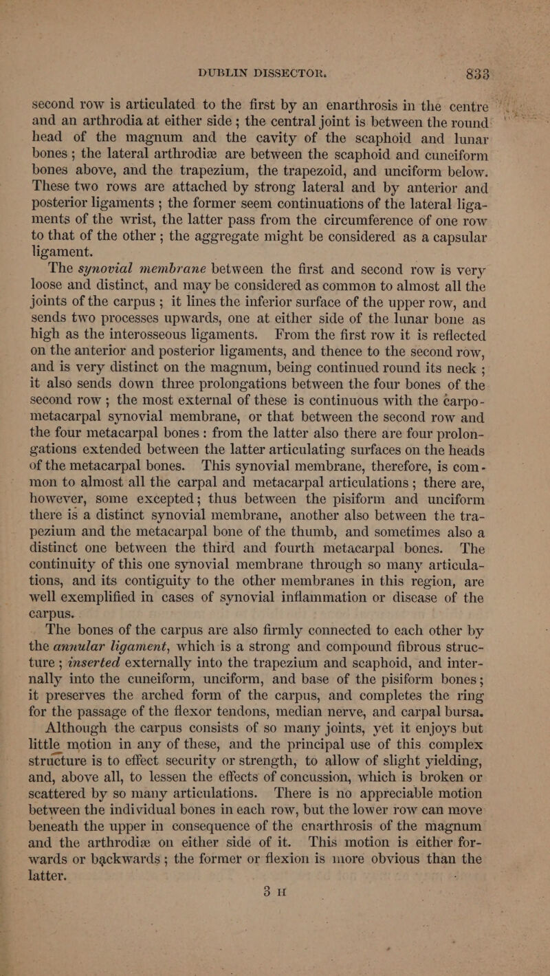 and an arthrodia at either side ; the central joint is between the round: head of the magnum and the cavity of the scaphoid and lunar bones ; the lateral arthrodiz are between the scaphoid and cuneiform bones above, and the trapezium, the trapezoid, and unciform below. These two rows are attached by strong lateral and by anterior and posterior ligaments ; the former seem continuations of the lateral liga- ments of the wrist, the latter pass from the circumference of one row to that of the other ; the aggregate might be considered as a capsular ligament. The synovial membrane between the first and second row is very loose and distinct, and may be considered as common to almost all the joints of the carpus ; it lines the inferior surface of the upper row, and sends two processes upwards, one at either side of the lunar bone as high as the interosseous ligaments. From the first row it is reflected on the anterior and posterior ligaments, and thence to the second row, and is very distinct on the magnum, being continued round its neck ; it also sends down three prolongations between the four bones of the second row ; the most external of these is continuous with the carpo- metacarpal synovial membrane, or that between the second row and the four metacarpal bones : from the latter also there are four prolon- gations extended between the latter articulating surfaces on the heads of the metacarpal bones. This synovial membrane, therefore, is com- mon to almost all the carpal and metacarpal articulations ; there are, however, some excepted; thus between the pisiform and unciform there is a distinct synovial membrane, another also between the tra- pezium and the metacarpal bone of the thumb, and sometimes also a distinct one between the third and fourth metacarpal bones. The continuity of this one synovial membrane through so many articula- tions, and its contiguity to the other membranes in this region, are well exemplified in cases of synovial inflammation or disease of the carpus. . The bones of the carpus are also firmly connected to each other by the annular ligament, which is a strong and compound fibrous struc- ture ; inserted externally into the trapezium and scaphoid, and inter- nally into the cuneiform, unciform, and base of the pisiform bones; it preserves the arched form of the carpus, and completes the ring for the passage of the flexor tendons, median nerve, and carpal bursa. Although the carpus consists of so many joints, yet it enjoys but little motion in any of these, and the principal use of this complex structure is to effect. security or strength, to allow of slight yielding, and, above all, to lessen the effects of concussion, which is broken or scattered by so many articulations. There is no appreciable motion between the individual bones in each row, but the lower row can move beneath the upper in consequence of the enarthrosis of the magnum and the arthrodiz on either side of it. This motion is either for- wards or backwards ; the former or flexion is more obvious than the latter. 3H