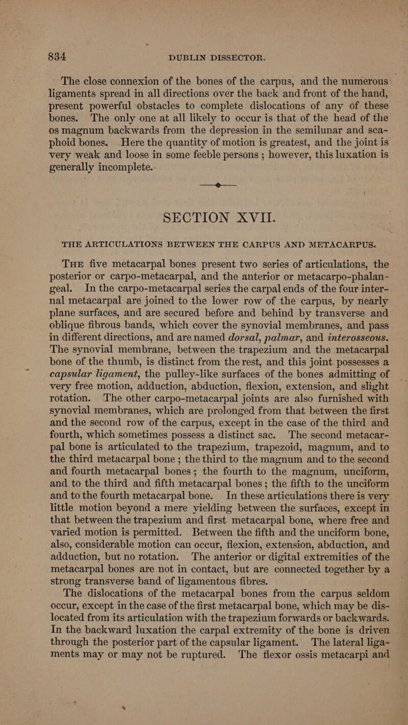 The close connexion of the bones of the carpus, and the numerous ligaments spread in all directions over the back and front of the hand, present powerful obstacles to complete dislocations of any of these bones. The only one at all likely to occur is that of the head of the os magnum backwards from the depression in the semilunar and sca- phoid bones. Here the quantity of motion is greatest, and the joint is very weak and loose in some feeble persons ; however, this luxation is generally incomplete. eae SECTION XVII. THE ARTICULATIONS BETWEEN THE CARPUS AND METACARPUS. THE five metacarpal bones present two series of articulations, the posterior or carpo-metacarpal, and the anterior or metacarpo-phalan- geal. In the carpo-metacarpal series the carpal ends of the four inter- nal metacarpal are joined to the lower row of the carpus, by nearly plane surfaces, and are secured before and behind by transverse and oblique fibrous bands, which cover the synovial membranes, and pass in different directions, and are named dorsal, palmar, and interosseous. The synovial membrane, between the trapezium and the metacarpal bone of the thumb, is distinct from the rest, and this joint possesses a capsular ligament, the pulley-like surfaces of the bones admitting of very free motion, adduction, abduction, flexion, extension, and slight rotation. The other carpo-metacarpal joints are also furnished with synovial membranes, which are prolonged from that between the first and the second row of the carpus, except in the case of the third and fourth, which sometimes possess a distinct sac. The second metacar- pal bone is articulated to the trapezium, trapezoid, magnum, and to the third metacarpal bone ; the third to the magnum and to the second and fourth metacarpal bones; the fourth to the magnum, unciform, and to the third and fifth metacarpal bones; the fifth to the unciform and to the fourth metacarpal bone. In these articulations there is very little motion beyond a mere yielding between the surfaces, except in that between the trapezium and first metacarpal bone, where free and varied motion is permitted. Between the fifth and the unciform bone, also, considerable motion can occur, flexion, extension, abduction, and adduction, but no rotation. The anterior or digital extremities of the metacarpal bones are not in contact, but are connected together by a strong transverse band of ligamentous fibres. The dislocations of the metacarpal bones from the carpus seldom occur, except in the case of the first metacarpal bone, which may be dis- located from its articulation with the trapezium forwards or backwards. In the backward luxation the carpal extremity of the bone is driven through the posterior part of the capsular ligament. The lateral liga- ments may or may not be ruptured. The flexor ossis metacarpi and