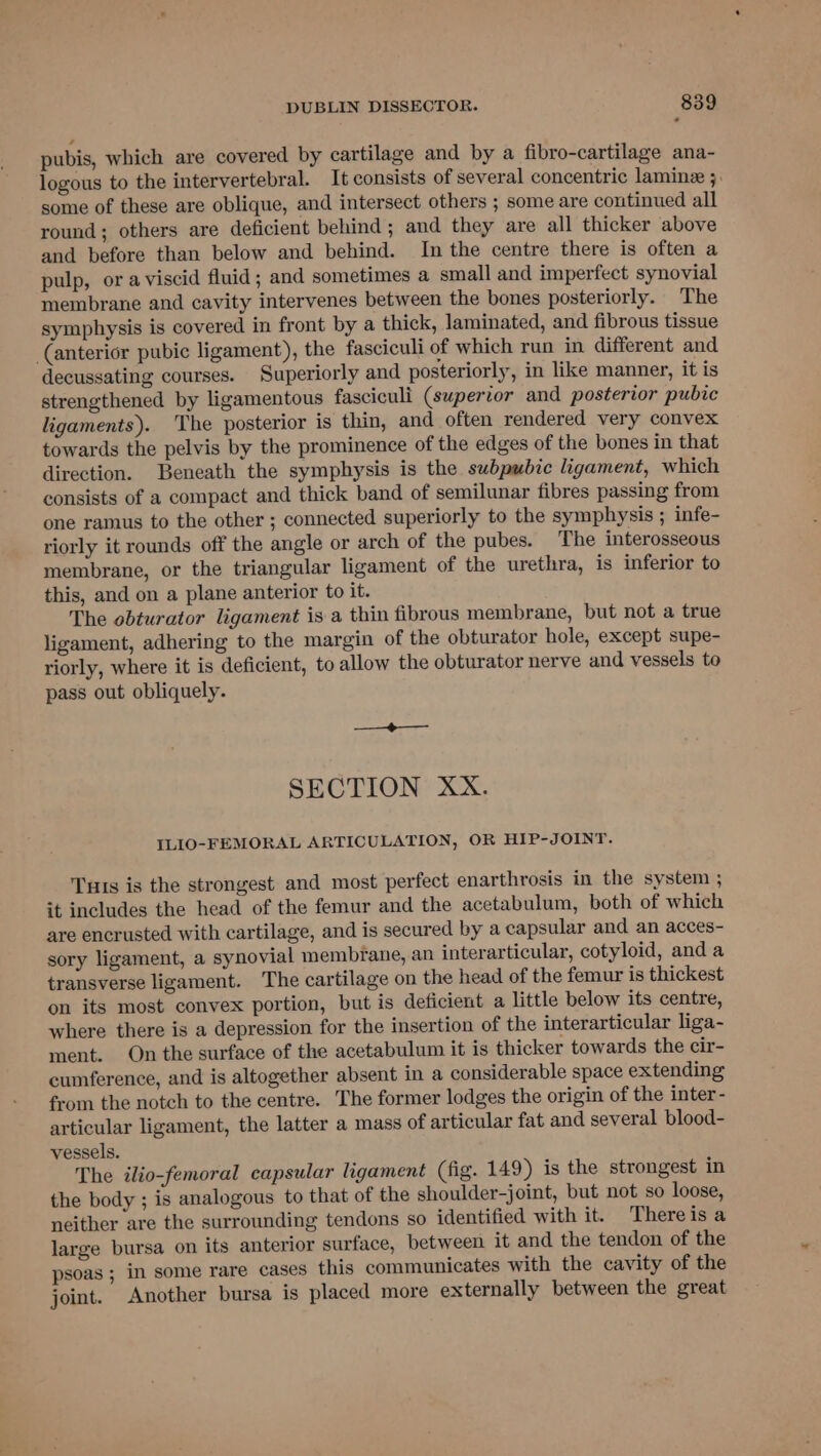 pubis, which are covered by cartilage and by a fibro-cartilage ana- logous to the intervertebral. It consists of several concentric laminz 3. some of these are oblique, and intersect others ; some are continued all round; others are deficient behind; and they are all thicker above and before than below and behind. In the centre there is often a pulp, or aviscid fluid; and sometimes a small and imperfect synovial membrane and cavity intervenes between the bones posteriorly. The symphysis is covered in front by a thick, laminated, and fibrous tissue (anterior pubic ligament), the fasciculi of which run in different and decussating courses. Superiorly and posteriorly, in like manner, it is strengthened by ligamentous fasciculi (superior and posterior pubic ligaments). ‘The posterior is thin, and often rendered very convex towards the pelvis by the prominence of the edges of the bones in that direction. Beneath the symphysis is the subpubic ligament, which consists of a compact and thick band of semilunar fibres passing from one ramus to the other ; connected superiorly to the symphysis ; infe- riorly it rounds off the angle or arch of the pubes. The interosseous membrane, or the triangular ligament of the urethra, is inferior to this, and on a plane anterior to it. The obturator ligament is a thin fibrous membrane, but not a true ligament, adhering to the margin of the obturator hole, except supe- riorly, where it is deficient, to allow the obturator nerve and vessels to pass out obliquely. SECTION XX. ILIO-FEMORAL ARTICULATION, OR HIP-JOINT. Tuts is the strongest and most perfect enarthrosis in the system ; it includes the head of the femur and the acetabulum, both of which are encrusted with cartilage, and is secured by a capsular and an acces- sory ligament, a synovial membrane, an interarticular, cotyloid, anda transverse ligament. The cartilage on the head of the femur is thickest on its most convex portion, but is deficient a little below its centre, where there is a depression for the insertion of the interarticular liga- ment. On the surface of the acetabulum it is thicker towards the cir- cumference, and is altogether absent in a considerable space extending from the notch to the centre. The former lodges the origin of the inter - articular ligament, the latter a mass of articular fat and several blood- vessels. The ilio-femoral capsular ligament (fig. 149) is the strongest in the body ; is analogous to that of the shoulder-joint, but not so loose, neither are the surrounding tendons so identified with it. There isa large bursa on its anterior surface, between it and the tendon of the psoas ; in some rare cases this communicates with the cavity of the joint. Another bursa is placed more externally between the great