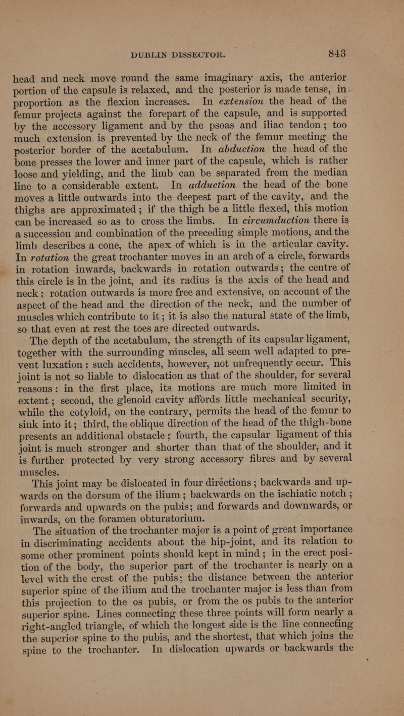head and neck move round the same imaginary axis, the anterior portion of the capsule is relaxed, and the posterior is made tense, in). proportion as the flexion increases. In extension the head of the femur projects against the forepart of the capsule, and is supported by the accessory ligament and by the psoas and iliac tendon; too much extension is prevented by the neck of the femur meeting the posterior border of the acetabulum. In abduction the head of the bone presses the lower and inner part of the capsule, which is rather loose and yielding, and the limb can be separated from the median line to a considerable extent. In adduction the head of the bone moves a little outwards into the deepest part of the cavity, and the thighs are approximated ; if the thigh be a little flexed, this motion can be increased so as to cross the limbs. In circwmduction there is a succession and combination of the preceding simple motions, and the limb describes a cone, the apex of which is in the articular cavity. In rotation the great trochanter moves in an arch of a circle, forwards in rotation inwards, backwards in rotation outwards; the centre of this circle is in the joint, and its radius is the axis of the head and neck: rotation outwards is more free and extensive, on account of the aspect of the head and the direction of the neck, and the number of muscles which contribute to it; it is also the natural state of the limb, so that even at rest the toes are directed outwards. The depth of the acetabulum, the strength of its capsular ligament, together with the surrounding niuscles, all seem well adapted to pre- vent luxation: such accidents, however, not unfrequently occur. This joint is not so liable to dislocation as that of the shoulder, for several reasons: in the first place, its motions are much more limited in extent ; second, the glenoid cavity affords little mechanical security, while the cotyloid, on the contrary, permits the head of the femur to sink into it; third, the oblique direction of the head of the thigh-bone presents an additional obstacle ; fourth, the capsular ligament of this joint is much stronger and shorter than that of the shoulder, and it is further protected by very strong accessory fibres and by several muscles. This joint may be dislocated in four directions ; backwards and up- wards on the dorsum of the ilium ; backwards on the ischiatic notch ; forwards and upwards on the pubis; and forwards and downwards, or inwards, on the foramen obturatorium. The situation of the trochanter major is a point of great importance in discriminating accidents about the hip-joint, and its relation to some other prominent points should kept in mind ; in the erect posi- tion of the body, the superior part of the trochanter is nearly on a level with the crest of the pubis; the distance between the anterior superior spine of the ilium and the trochanter major is less than from this projection to the os pubis, or from the os pubis to the anterior superior spine. Lines connecting these three points will form nearly a right-angled triangle, of which the longest side is the line connecting the superior spine to the pubis, and the shortest, that which joins the spine to the trochanter. In dislocation upwards or backwards the