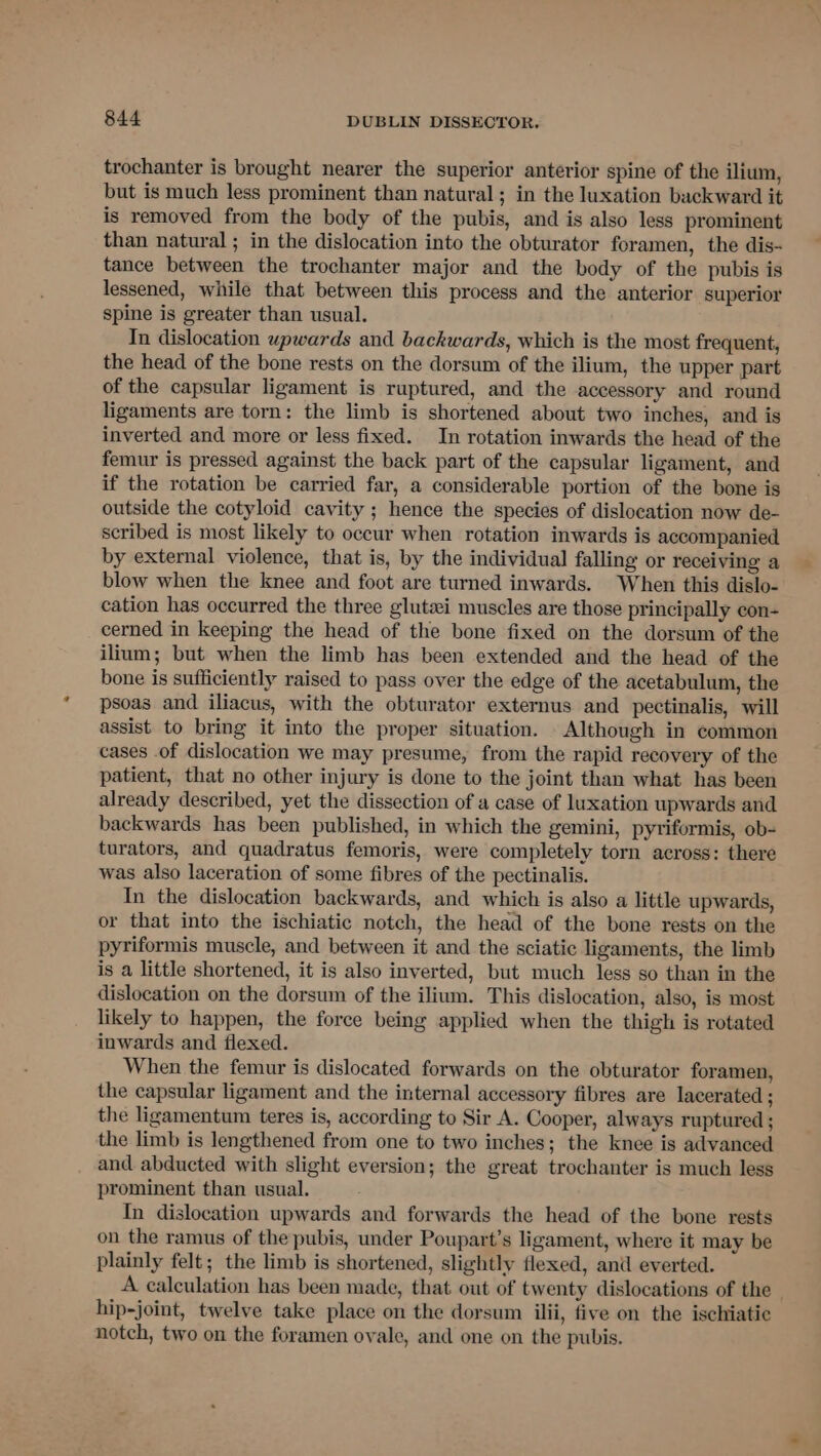trochanter is brought nearer the superior anterior spine of the ilium, but is much less prominent than natural; in the luxation backward it is removed from the body of the pubis, and is also less prominent than natural ; in the dislocation into the obturator foramen, the dis- tance between the trochanter major and the body of the pubis is lessened, while that between this process and the anterior superior spine is greater than usual. In dislocation upwards and backwards, which is the most frequent, the head of the bone rests on the dorsum of the ilium, the upper part of the capsular ligament is ruptured, and the accessory and round ligaments are torn: the limb is shortened about two inches, and is inverted and more or less fixed. In rotation inwards the head of the femur is pressed against the back part of the capsular ligament, and if the rotation be carried far, a considerable portion of the bone is outside the cotyloid cavity ; hence the species of dislocation now de- scribed is most likely to occur when rotation inwards is accompanied by external violence, that is, by the individual falling or receiving a blow when the knee and foot are turned inwards. When this dislo- cation has occurred the three glutei muscles are those principally con- cerned in keeping the head of the bone fixed on the dorsum of the ilium; but when the limb has been extended and the head of the bone is sufficiently raised to pass over the edge of the acetabulum, the psoas and iliacus, with the obturator externus and pectinalis, will assist to bring it into the proper situation. Although in common cases of dislocation we may presume, from the rapid recovery of the patient, that no other injury is done to the joint than what has been already described, yet the dissection of a case of luxation upwards and backwards has been published, in which the gemini, pyriformis, ob- turators, and quadratus femoris, were completely torn across: there was also laceration of some fibres of the pectinalis. In the dislocation backwards, and which is also a little upwards, or that into the ischiatic notch, the head of the bone rests on the pyriformis muscle, and between it and the sciatic ligaments, the limb is a little shortened, it is also inverted, but much less so than in the dislocation on the dorsum of the ilium. This dislocation, also, is most likely to happen, the force being applied when the thigh is rotated inwards and flexed. When the femur is dislocated forwards on the obturator foramen, the capsular ligament and the internal accessory fibres are lacerated ; the ligamentum teres is, according to Sir A. Cooper, always ruptured ; the limb is lengthened from one to two inches; the knee is advanced and abducted with slight eversion; the great trochanter is much less prominent than usual. In dislocation upwards and forwards the head of the bone rests on the ramus of the pubis, under Poupart’s ligament, where it may be plainly felt; the limb is shortened, slightly flexed, anil everted. A calculation has been made, that out of twenty dislocations of the hip-joint, twelve take place on the dorsum ilii, five on the ischiatic notch, two on the foramen ovale, and one on the pubis.