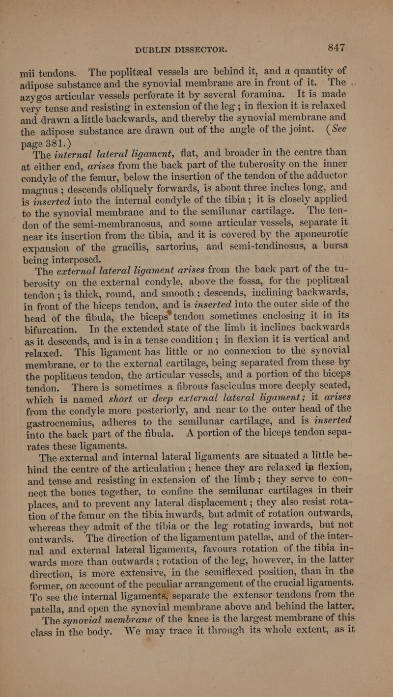mii tendons. The popliteal vessels are behind it, and a quantity of adipose substance and the synovial membrane are in front of it... The azygos articular vessels perforate it by several foramina. It is made very tense and resisting in extension of the leg ; in flexion it is relaxed and drawn alittle backwards, and thereby the synovial membrane and the adipose substance are drawn out of the angle of the joint. (See page 381.) The internal lateral ligament, flat, and broader in the centre than at either end, arises from the back part of the tuberosity on the inner condyle of the femur, below the insertion of the tendon of the adductor magnus ; descends obliquely forwards, is about three inches long, and is inserted into the internal condyle of the tibia; it is closely applied to the synovial membrane and to the semilunar cartilage. The ten- don of the semi-membranosus, and some articular vessels, separate it near its insertion from the tibia, and it is covered by the aponeurotic expansion of the gracilis, sartorius, and semi-tendinosus, a bursa being interposed. The external lateral ligament arises from the back part of the tu- berosity on the external condyle, above the fossa, for the popliteal tendon ; is thick, round, and smooth ; descends, inclining backwards, in front of the biceps tendon, and is inserted into the outer side of the head of the fibula, the biceps* tendon sometimes enclosing it in its bifurcation. In the extended state of the limb it inclines backwards as it descends, and is in a tense condition ; in flexion it is vertical and relaxed. ‘This ligament has little or no connexion to the synovial membrane, or to the external cartilage, being separated from these by the poplitzeus tendon, the articular vessels, and a portion of the biceps tendon. ‘There is sometimes a fibrous fasciculus more deeply seated, which is named short or deep external lateral ligament; it arises from the condyle more posteriorly, and near to the outer head of the gastrocnemius, adheres to the semilunar cartilage, and is inserted into the back part of the fibula. A portion of the biceps tendon sepa- rates these ligaments. The external and internal lateral ligaments are situated a little be- hind the centre of the articulation ; hence they are relaxed in flexion, and tense and resisting in extension of the limb; they serve to con- nect the bones together, to confine the semilunar cartilages in their places, and to prevent any lateral displacement ; they also resist rota- tion of the femur on the tibia inwards, but admit of rotation outwards, whereas they admit of the tibia or the leg rotating inwards, but not outwards. The direction of the ligamentum patella, and of the inter- nal and external lateral ligaments, favours rotation of the tibia in- wards more than outwards ; rotation of the leg, however, in the latter direction, is more extensive, in the semiflexed position, than in the former, on account of the peculiar arrangement of the crucial ligaments. To see the internal ligaments, separate the extensor tendons from the patella, and open the synovial membrane above and behind the latter. The synovial membrane of the knee is the largest membrane of this class in the body. We may trace it through its whole extent, as it