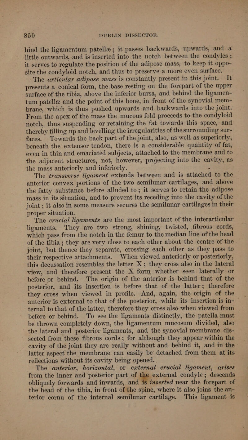 hind the ligamentum patelle ; it passes backwards, upwards, and a little outwards, and is inserted into the notch between the condyles ; it serves to regulate the position of the adipose mass, to keep it oppo- site the condyloid notch, and thus to preserve a more even surface. The articular adipose mass is constantly present in this joint. It presents a conical form, the base resting on the forepart of the upper surface of the tibia, above the inferior bursa, and behind the ligamen- tum patellz and the point of this bone, in front of the synovial mem- brane, which is thus pushed upwards and backwards into the joint. From the apex of the mass the mucous fold proceeds to the condyloid notch, thus suspending or retaining the fat towards this space, and thereby filling up and levelling the irregularities of the surrounding sur- faces. Towards the back part of the joint, also, as well as superiorly, beneath the extensor tendon, there is a considerable quantity of fat, even in thin and emaciated subjects, attached to the membrane and to the adjacent structures, not, however, projecting into the cavity, as the mass anteriorly and inferiorly. s The transverse ligament extends between and is attached to the anterior convex portions of the two semilunar cartilages, and above the fatty substance before alluded to; it serves to retain the adipose mass in its situation, and to prevent its receding into the cavity of the joint ; it also in some measure secures the semilunar cartilages in their proper situation. The crucial ligaments are the most important of the interarticular ligaments. They are two strong, shining, twisted, fibrous cords, which pass from the notch in the femur to the median line of the head of the tibia ; they are very close to each other about the centre of the joint, but thence they separate, crossing each other as they pass to their respective attachments. When viewed anteriorly or posteriorly, this decussation resembles the letter X ; they cross also in the lateral view, and therefore present the X form whether seen laterally or before or behind. The origin of the anterior is behind that of the posterior, and its insertion is before that of the latter; therefore they cross when viewed in profile. And, again, the origin of the anterior is external to that of the posterior, while its insertion is in- — ternal to that of the latter, therefore they cross also when viewed from before or behind. To see the ligaments distinctly, the patella must — be thrown completely down, the ligamentum mucosum divided, also the lateral and posterior ligaments, and the synovial membrane dis- sected from these fibrous cords; for although they appear within the latter aspect the membrane can easily be detached from them at its reflections without its cavity being opened. The anterior, horizontal, or external crucial ligament, arises from the inner and posterior part of the external condyle; descends obliquely forwards and inwards, and is inserted near the forepart of the head of the tibia, in front of the spine, where it also joins the an- terior cornu of the internal semilunar cartilage. This ligament is