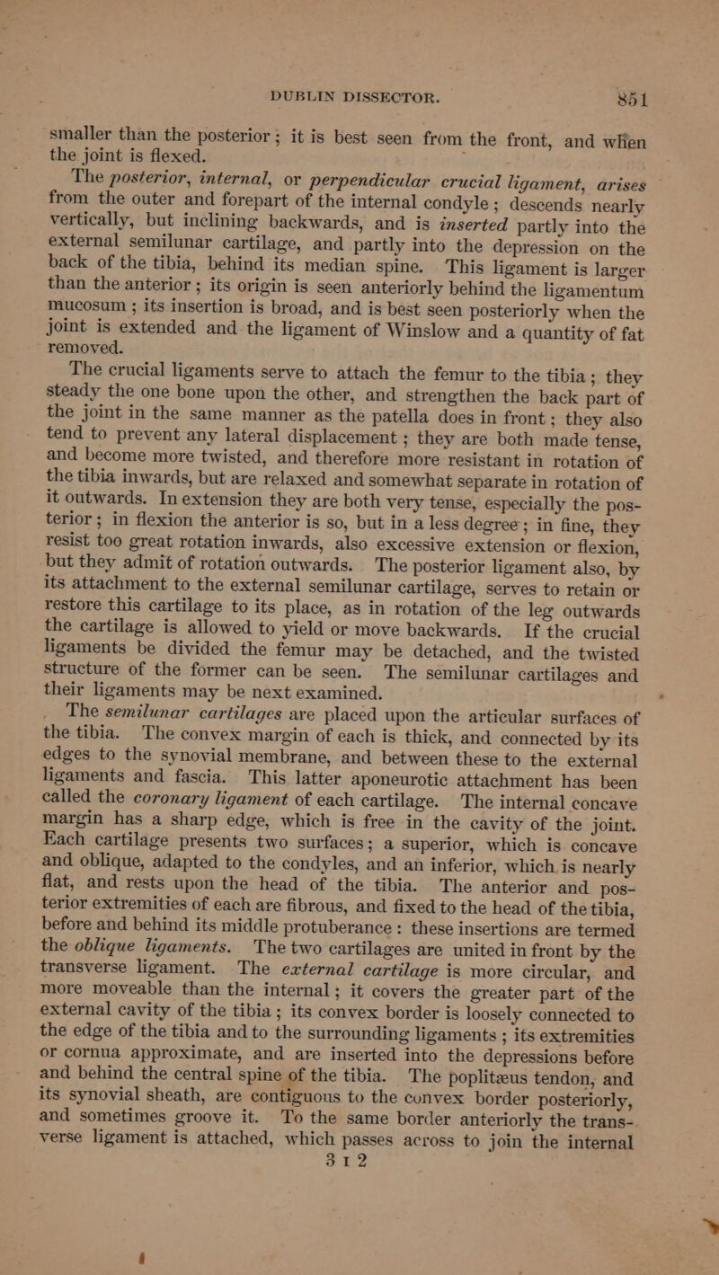 ‘smaller than the posterior; it is best seen from the front, and when the joint is flexed. ; The posterior, internal, or perpendicular crucial ligament, arises — from the outer and forepart of the internal condyle ; descends nearly vertically, but inclining backwards, and is inserted partly into the external semilunar cartilage, and partly into the depression on the back of the tibia, behind its median spine. This ligament is larger than the anterior ; its origin is seen anteriorly behind the ligamentum mucosum ; its insertion is broad, and is best seen posteriorly when the joint is extended andthe ligament of Winslow and a quantity of fat removed. The crucial ligaments serve to attach the femur to the tibia ; they steady the one bone upon the other, and strengthen the back part of the joint in the same manner as the patella does in front ; they also tend to prevent any lateral displacement ; they are both made tense, and become more twisted, and therefore more resistant in rotation of the tibia inwards, but are relaxed and somewhat separate in rotation of it outwards. In extension they are both very tense, especially the pos- terior ; in flexion the anterior is so, but in a less degree ; in fine, they resist too great rotation inwards, also excessive extension or flexion, but they admit of rotation outwards. The posterior ligament also, by its attachment to the external semilunar cartilage, serves to retain or restore this cartilage to its place, as in rotation of the leg outwards the cartilage is allowed to yield or move backwards. If the crucial ligaments be divided the femur may be detached, and the twisted structure of the former can be seen. The semilunar cartilages and their ligaments may be next examined. The semilunar cartilages are placed upon the articular surfaces of the tibia. The convex margin of each is thick, and connected by its edges to the synovial membrane, and between these to the external ligaments and fascia. This latter aponeurotic attachment has been called the coronary ligament of each cartilage. The internal concave margin has a sharp edge, which is free in the cavity of the joint. Each cartilage presents two surfaces; a superior, which is concave and oblique, adapted to the condyles, and an inferior, which, is nearly flat, and rests upon the head of the tibia. The anterior and pos- terior extremities of each are fibrous, and fixed to the head of the tibia, before and behind its middle protuberance : these insertions are termed the oblique ligaments. The two cartilages are united in front by the transverse ligament. The external cartilage is more circular, and more moveable than the internal; it covers the greater part of the external cavity of the tibia; its convex border is loosely connected to the edge of the tibia and to the surrounding ligaments ; its extremities or cornua approximate, and are inserted into the depressions before and behind the central spine of the tibia. The popliteus tendon, and its synovial sheath, are contiguous to the convex border posteriorly, and sometimes groove it. To the same border anteriorly the trans- verse ligament is attached, which passes across to join the internal 312