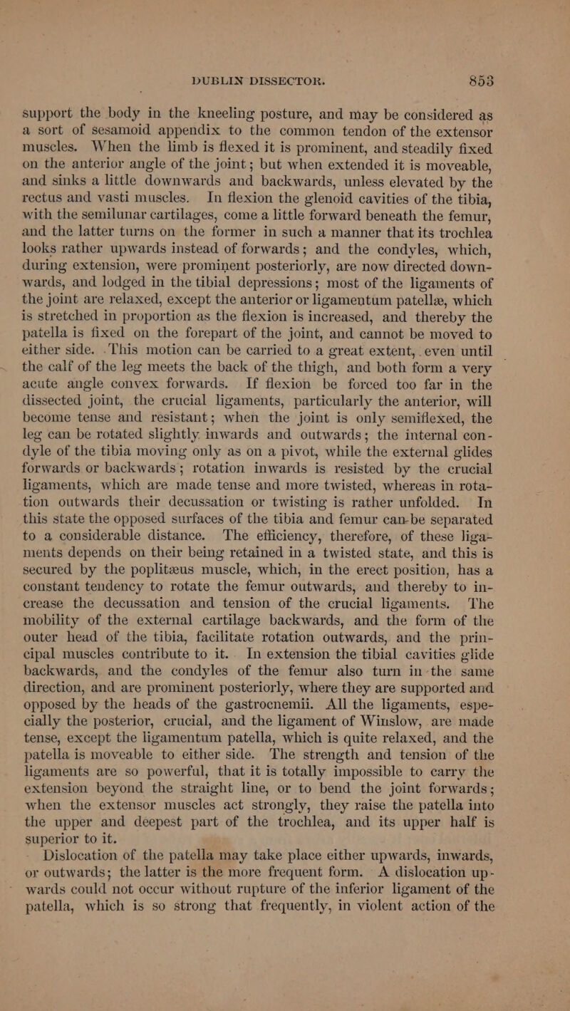 support the body in the kneeling posture, and may be considered as a sort of sesamoid appendix to the common tendon of the extensor muscles. When the limb is flexed it is prominent, and steadily fixed on the anterior angle of the joint ; but when extended it is moveable, and sinks a little downwards and backwards, unless elevated by the rectus and vasti muscles. In flexion the glenoid cavities of the tibia, with the semilunar cartilages, come a little forward beneath the femur, and the latter turns on the former in such a manner that its trochlea looks rather upwards instead of forwards; and the condyles, which, during extension, were prominent posteriorly, are now directed down- wards, and lodged in the tibial depressions; most of the ligaments of the joint are relaxed, except the anterior or ligamentum patellz, which is stretched in proportion as the flexion is increased, and thereby the patella is fixed on the forepart of the joint, and cannot be moved to either side. .This motion can be carried to a great extent, even until | the calf of the leg meets the back of the thigh, and both form a very acute angle convex forwards. If flexion be forced too far in the dissected joint, the crucial ligaments, particularly the anterior, will become tense and resistant; when the joint is only semiflexed, the leg can be rotated slightly. inwards and outwards; the internal con- dyle of the tibia moving only as on a pivot, while the external glides forwards or backwards; rotation inwards is resisted by the crucial ligaments, which are made tense and more twisted, whereas in rota- tion outwards their decussation or twisting is rather unfolded. In this state the opposed surfaces of the tibia and femur can-be separated to a considerable distance. The efficiency, therefore, of these liga- ments depends on their being retained in a twisted state, and this is secured by the poplitzeus muscle, which, in the erect position, has a constant tendency to rotate the femur outwards, and thereby to in- crease the decussation and tension of the crucial ligaments. The mobility of the external cartilage backwards, and the form of the outer head of the tibia, facilitate rotation outwards, and the prin- cipal muscles contribute to it.. In extension the tibial cavities glide backwards, and the condyles of the femur also turn inthe same direction, and are prominent posteriorly, where they are supported and opposed by the heads of the gastrocnemii. All the ligaments, espe- cially the posterior, crucial, and the ligament of Winslow, are made tense, except the ligamentum patella, which is quite relaxed, and the patella is moveable to either side. The strength and tension of the ligaments are so powerful, that it is totally impossible to carry the extension beyond the straight line, or to bend the joint forwards; when the extensor muscles act strongly, they raise the patella into the upper and deepest part of the trochlea, and its upper half is superior to it. Dislocation of the patella may take place either upwards, inwards, or outwards; the latter is the more frequent form. - A dislocation up- wards could not occur without rupture of the inferior ligament of the patella, which is so strong that frequently, in violent action of the